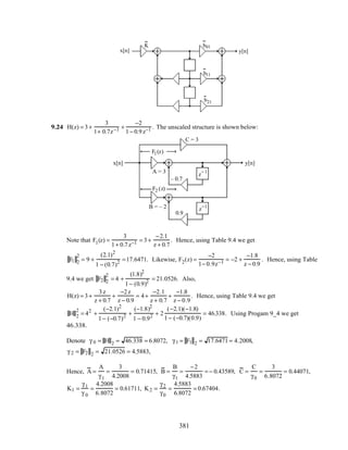 y[n]
z
−1
z
−1
–0.6
–0.4
x[n]
K b01
b11
b21
9.24 H(z) = 3+
3
1+ 0.7z−1 +
−2
1− 0.9z−1 . The unscaled structure is shown below:
F1(z)
F2 (z)
x[n] y[n]
z−1
z−1
– 0.7
0.9
C = 3
A = 3
B = – 2
Note that F1(z) =
3
1+ 0.7z−1 = 3+
−2.1
z + 0.7
. Hence, using Table 9.4 we get
F1 2
2
= 9 +
(2.1)2
1 − (0.7)2 =17.6471. Likewise, F2(z) =
−2
1− 0.9z−1 = −2 +
−1.8
z − 0.9
. Hence, using Table
9.4 we get F2 2
2
= 4 +
(1.8)2
1− (0.9)2 = 21.0526. Also,
H(z) = 3+
3z
z + 0.7
+
−2z
z − 0.9
= 4+
−2.1
z + 0.7
+
−1.8
z − 0.9
. Hence, using Table 9.4 we get
H 2
2
= 42
+
(−2.1)2
1− (−0.7)2 +
(−1.8)2
1 − 0.92 + 2
(−2.1)(−1.8)
1− (−0.7)(0.9)
= 46.338. Using Progam 9_4 we get
46.338.
Denote γ 0 = H 2 = 46.338 = 6.8072, γ1 = F1 2 = 17.6471 = 4.2008,
γ 2 = F2 2 = 21.0526 = 4.5883,
Hence, A =
A
γ1
=
3
4.2008
= 0.71415, B =
B
γ1
=
−2
4.5883
= − 0.43589, C =
C
γ0
=
3
6.8072
= 0.44071,
K1 =
γ1
γ 0
=
4.2008
6.8072
= 0.61711, K2 =
γ2
γ0
=
4.5883
6.8072
= 0.67404.
381
 