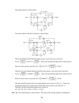 The scaled structure is shown below:
x[n] y[n]
z− 1
z− 1
– 0.7
0.9
K2 = 0.67404
K1 = 0.61711
C = 0.44071
B = −0.43589
A= 0.71415
The noise model for the above structure is shown below:
x[n] y[n]
z
−1
z
−1
– 0.7
0.9
0.71415
0.67404
0.61711
0.44071
− 0.43589
eC[n]
eA[n]
eB[n]
eα[n]
eβ[n]
eK1
[n]
eK2
[n]
The noise transfer function from the noise sources eA[n] and eα[n] is given by:
G1(z) =
0.61171
1+ 0.7z−1 = 0.61171+
−0.4282
1+ 0.7z−1 . Hence, the normalized output noise variance due to
these two noise sources is given by σ1
2
= 2 (0.61171)2
+
(−0.4282)2
1− (0.7)2





 = 1.4674.
Likewise, the noise transfer function from the noise sources eA[n] and eα[n] is given by:
G2(z) =
0.60664
1− 0.9z−1 = 0.60664 +
0.546
1− 0.9z−1 . Hence, the normalized output noise variance due to
these two noise sources is given by σ2
2
= 2 (0.60664)2
+
(0.546)2
1− (−0.9)2





 = 3.8738.
The noise transfer function from the remaining three noise sources is G3(z) = 1. Hence, the
normalized output noise variance due to these three noise sources is given by σ3
2
= 3.
Therefore, the total normalized output noise variance is
σo
2
= σ1
2
+ σ2
2
+ σ3
2
= 1.4674 + 3.8738+ 3 = 8.3412.
9.25 (a) The scaled structure is shown below. The value of the scaling constants is found below.
382
 