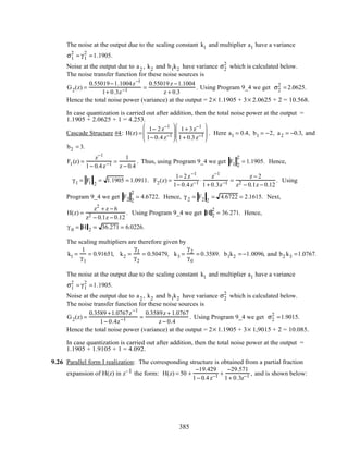 The noise at the output due to the scaling constant k1 and multiplier a1 have a variance
σ1
2
= γ1
2
=1.1905.
Noise at the output due to a2 , k2 and b1k2 have variance σ2
2
which is calculated below.
The noise transfer function for these noise sources is
G2(z) =
0.55019−1.1004z−1
1+ 0.3z−1 =
0.55019z −1.1004
z + 0.3
. Using Program 9_4 we get σ2
2
= 2.0625.
Hence the total noise power (variance) at the output = 2× 1.1905 + 3× 2.0625 + 2 = 10.568.
In case quantization is carried out after addition, then the total noise power at the output =
1.1905 + 2.0625 + 1 = 4.253.
Cascade Structure #4: H(z) =
1− 2z−1
1− 0.4z−1






1+ 3z−1
1+ 0.3z−1





 . Here a1 = 0.4, b1 = −2, a2 = −0.3, and
b2 = 3.
F1(z) =
z−1
1− 0.4z−1 =
1
z − 0.4
. Thus, using Program 9_4 we get F1 2
2
= 1.1905. Hence,
γ1 = F1 2
= 1.1905 = 1.0911. F2(z) =
1− 2z−1
1− 0.4z−1 ⋅
z−1
1+ 0.3z−1 =
z − 2
z2 − 0.1z − 0.12
. Using
Program 9_4 we get F2 2
2
= 4.6722. Hence, γ 2 = F2 2
= 4.6722 = 2.1615. Next,
H(z) =
z2
+ z − 6
z2 − 0.1z − 0.12
. Using Program 9_4 we get H 2
2
= 36.271. Hence,
γ 0 = H 2 = 36.271 = 6.0226.
The scaling multipliers are therefore given by
k1 =
1
γ1
= 0.91651, k2 =
γ1
γ2
= 0.50479, k3 =
γ2
γ0
= 0.3589. b1k2 = −1.0096, and b2 k3 =1.0767.
The noise at the output due to the scaling constant k1 and multiplier a1 have a variance
σ1
2
= γ1
2
=1.1905.
Noise at the output due to a2 , k2 and b1k2 have variance σ2
2
which is calculated below.
The noise transfer function for these noise sources is
G2(z) =
0.3589 +1.0767z−1
1− 0.4z−1 =
0.3589z + 1.0767
z − 0.4
. Using Program 9_4 we get σ2
2
=1.9015.
Hence the total noise power (variance) at the output = 2× 1.1905 + 3× 1,9015 + 2 = 10.085.
In case quantization is carried out after addition, then the total noise power at the output =
1.1905 + 1.9105 + 1 = 4.092.
9.26 Parallel form I realization: The corresponding structure is obtained from a partial fraction
expansion of H(z) in z–1 the form: H(z) = 50 +
−19.429
1− 0.4z−1 +
−29.571
1+ 0.3z−1 , and is shown below:
385
 