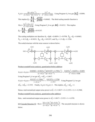 F2(z) =
2(1− 0.5z−1
)
(1+ 0.2z−1)(1+ 0.3z−1)
=
2z2
− z
z2 + 0.5z + 0.06
. Using Program 9_4 we get, F2 2
2
= 8.8896.
This implies β1 =
F1 2
F2 2
=
4.1667
8.8896
= 0.68463. The third scaling transfer function is
H(z) =
2z2
+ 2z −1.5
z2 + 0.5+ 0.06
. Using Program 9_4 we get, H 2
2
= 10.6512. This implies
β2 =
F2 2
H 2
=
8.8896
10.6512
= 0.91357.
The scaling multipliers are therefore K1 = β0K = 0.4899 × 2 = 0.9798, b01 = β1 = 0.68463,
b11 = −0.5×β1 = −0.34231, b02 = β2 = 0.91357, and b12 = 1.5 ×β2 =1.3704.
The scaled structure with the noise sources is shown below:
y[n]
z
−1
x[n]
z
−1
–0.2 –0.3
K1
b01
b11
b02
b12
e1[n] e3[n] e6[n]
e2[n] e4[n] e5[n] e6[n]
Product roundoff noise analysis, quantization before addition:
G1(z) = G2 (z) =
(0.68463 − 0.34231z−1
)(0.91357 + 1.3704 z−1
)
(1 + 0.2z−1
)(1+ 0.3z−1
)
=
0.6255z2
+ 0.6255 z − 0.4691
z2
+ 0.5z + 0.06
.
Using Program 9_4 we get σ1,n
2
= σ2,n
2
= 1.0417.
G3(z) = G4 (z) =
0.91357 +1.3704z−1
1 + 0.3z−1 =
0.91357z + 1.3704
z + 0.3
. Using Program 9_4 we get
σ3,n
2
= σ4,n
2
= 2.1553. Finally, G5(z) = G6(z) =1. This implies, σ5,n
2
= σ6,n
2
=1.
Hence, total normalized output noise power is σn
2
= 2 ×1.0417 + 2× 2.1553 + 2× 1= 8.3940.
Product roundoff noise analysis, quantization after addition:
Here, total normalized output noise power is σn
2
= 1.0417 + 2.1553 + 1= 4.1970.
(c) Cascade Structure #2: H(z) =
2(1+ 1.5z−1
)(1− 0.5z−1
)
(1+ 0.2z−1
)(1 + 0.3z−1
)
. The unscaled structure is shown
below:
390
 