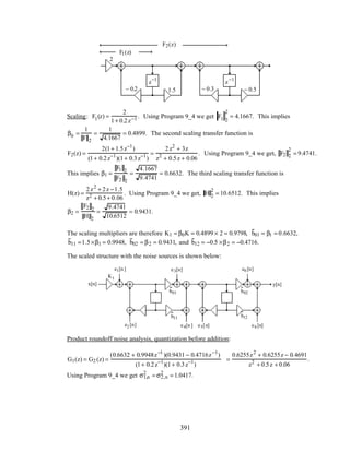 F1(z)
F2(z)
2
1.5
z−1
z−1
− 0.3 − 0.5− 0.2
Scaling: F1(z) =
2
1+ 0.2z−1 . Using Program 9_4 we get F1 2
2
= 4.1667. This implies
β0 =
1
F 2
=
1
4.1667
= 0.4899. The second scaling transfer function is
F2(z) =
2(1+ 1.5z−1
)
(1+ 0.2z−1
)(1+ 0.3z−1
)
=
2z2
+ 3z
z2
+ 0.5z + 0.06
. Using Program 9_4 we get, F2 2
2
= 9.4741.
This implies β1 =
F1 2
F2 2
=
4.1667
9.4741
= 0.6632. The third scaling transfer function is
H(z) =
2z2
+ 2z −1.5
z2 + 0.5+ 0.06
. Using Program 9_4 we get, H 2
2
= 10.6512. This implies
β2 =
F2 2
H 2
=
9.4741
10.6512
= 0.9431.
The scaling multipliers are therefore K1 = β0K = 0.4899 × 2 = 0.9798, b01 = β1 = 0.6632,
b11 =1.5×β1 = 0.9948, b02 = β2 = 0.9431, and b12 = −0.5 ×β2 = −0.4716.
The scaled structure with the noise sources is shown below:
y[n]
z
−1
x[n]
z
−1
–0.2 –0.3
K1
b01
b11
b02
b12
e1[n] e3[n] e6[n]
e2[n] e4[n] e5[n] e6[n]
Product roundoff noise analysis, quantization before addition:
G1(z) = G2 (z) =
(0.6632 + 0.9948z−1
)(0.9431 − 0.4716z−1
)
(1+ 0.2z−1
)(1+ 0.3z−1
)
=
0.6255z2
+ 0.6255z − 0.4691
z2
+ 0.5z + 0.06
.
Using Program 9_4 we get σ1,n
2
= σ2,n
2
= 1.0417.
391
 