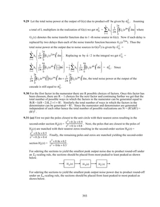 9.29 Let the total noise power at the output of G(z) due to product-off be given by σG
2
. Asuming
a total of L multipliers in the realization of G(z) we get σG
2
= kl
1
2π
Gl (ejω
)
2
dω
0
2π
∫









l =1
L
∑ where
Gl (z) denotes the noise transfer function due to l -th noise source in G(z). Now if each delay is
replaced by two delays then each of the noise transfer function becomes Gl (e2jω
). Thus the
total noise power at the output due to noise sources in G(z2) is given by ˆσ G
2
=
kl
1
2π
Gl (e2jω
)
2
dω
0
2π
∫









l =1
L
∑ . Replacing ω by ˆω / 2 in the integral we get ˆσ G
2
=
kl
1
2π
Gl (ej ˆω
)
2 1
2( )d ˆω
0
4π
∫









l =1
L
∑ =
1
2
kl
1
2π
Gl (e j ˆω
)
2
d ˆω
0
4π
∫









l =1
L
∑ = σG
2
. Since
1
2π
Gl (ejω
)
2
A(ejω
)
2
dω
0
2π
∫ =
1
2π
Gl (ejω
)
2
dω
0
2π
∫ , the total noise power at the output of the
cascade is still equal to σ0
2
.
9.30 For the first factor in the numerator there are R possible choices of factors. Once this factor has
been choosen, there are R – 1 choices for the next factor and continuing further we get that the
total number of possible ways in which the factors in the numerator can be generated equal to
R(R −1)(R − 2)L2 ×1= R!. Similarly the total number of ways in which the factors in the
denominator can be generated = R!. Since the numerator and denominator are generated
independent of each other hence the total number of possible realizations are N = (R!)(R!) =
(R!)2 .
9.31 (a) First we pair the poles closest to the unit circle with their nearest zeros resulting in the
second-order section Ha(z) =
z2
+ 0.2z + 0.9
z2 + 0.1z + 0.8
. Next, the poles that are closest to the poles of
Ha(z) are matched with their nearest zeros resulting in the second-order section Hb(z) =
z2
+ 0.3z + 0.5
z2 + 0.2z + 0.4
. Finally, the remaining poles and zeros are matched yielding the second-order
section Hc(z) =
z2
+ 0.8z + 0.2
z2 + 0.6z + 0.3
.
For odering the sections to yield the smallest peak output noise due to product round-off under
an L2-scaling rule, the sections should be placed from most peaked to least peaked as shown
below.
Ha (z) H b(z) Hc (z)
For odering the sections to yield the smallest peak output noise power due to product round-off
under an L∞-scaling rule, the sections should be placed from least peaked to most peaked as
shown below.
393
 