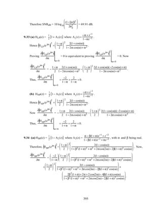 Therefore SNRdB = 10 log10
(1− α )2
2σ0
2








= 69.91 dB.
9.33 (a) HLP(z) =
1
2
1+ A1(z){ } where A1(z) =
−α + z−1
1−αz−1 .
Hence HLP (e jω
)
2
=
1− α
2






2 2 1+ cos(ω)( )
1− 2α cos(ω)+ α2 .
Proving
∂HLP(ejω
)
∂α
ω=0
= 0 is equivalent to proving
∂HLP(ejω
)
2
∂α
ω=0
= 0. Now
∂HLP(ejω
)
2
∂α
= −
1− α
2
2(1+ cos(ω))
1− 2αcos(ω) + α2 −
1− α
2






2
2(1+ cos(ω))(−2cos(ω)+ α)
1− 2α cos(ω)+ α2 .
Thus,
∂HLP(ejω
)
2
∂α
ω=0
=
−2
1− α
+
2
1− α
= 0.
(b) HHP(z) =
1
2
1− A1(z){ } where A1(z) =
−α + z−1
1−αz−1 .
Hence HHP (ejω
)
2
=
1+ α
2






2
2(1− cos(ω))
1− 2αcos(ω)+ α2 .
Now
∂HHP(ejω
)
2
∂α
= −
1+ α
2
2(1− cos(ω))
1− 2αcos(ω) + α2 −
1+ α
2






2
2(1− cos(ω))(−2cos(ω)+ α)
1− 2α cos(ω)+ α2 .
Thus,
∂HHP(ejω
)
2
∂α
ω=π
=
−2
1+ α
+
2
1+ α
= 0.
9.34 (a) HBP(z) =
1
2
1− A2 (z){ } where A2(z) =
α − β(1+ α)z−1
+ z−2
1− β(1+ α)z−1 + αz−2 , with α and β being real.
Therefore, HBP(ejω
)
2
=
1− α
2






2
2(1− cos(ω))
1+ β2 (1+ α)2 + α2 + 2αcos(2ω)− 2β(1+ α)2 cos(ω)





 . Now,
∂HBP(ejω
)
2
∂α
=
−2
1− α






1− α
2






2
2(1− cos(ω))
1+ β2 (1+ α)2 + α2 + 2αcos(2ω)− 2β(1+ α)2 cos(ω)






+
1−α
2






2
2(1− cos(ω))
1+β2(1+ α)2 + α2 + 2α cos(2ω) − 2β(1+ α)2 cos(ω)





 ×
2β2
(1+ α)+ 2α + 2cos(2ω)− 4β(1+ α)cos(ω)
1+ β2 (1+ α)2 + α2 + 2αcos(2ω)− 2β(1+ α)2 cos(ω)





 .
395
 