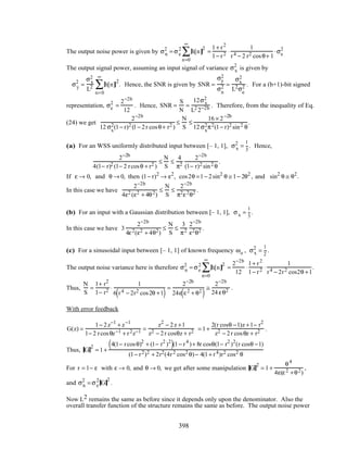 The output noise power is given by σn
2
= σe
2
h[n]
2
n=0
∞
∑ =
1+ r2
1− r2 ⋅
1
r4 − 2 r2 cosθ+ 1
⋅σe
2
The output signal power, assuming an input signal of variance σx
2
is given by
σy
2
=
σx
2
L2 h[n]
2
n=0
∞
∑ . Hence, the SNR is given by SNR =
σy
2
σn
2 =
σx
2
L2σe
2 . For a (b+1)-bit signed
representation, σe
2
=
2−2b
12
. Hence, SNR =
S
N
=
12σx
2
L2 2−2b . Therefore, from the inequality of Eq.
(24) we get
2−2b
12 σx
2(1− r)2 (1− 2r cosθ+ r2 )
≤
N
S
≤
16 × 2−2b
12 σx
2π2(1− r)2 sin2 θ
.
(a) For an WSS uniformly distributed input between [– 1, 1], σx
2
=
1
3
. Hence,
2−2b
4(1− r)2 (1− 2 rcosθ + r2 )
≤
N
S
≤
4
π2
2−2b
(1− r)2 sin2 θ
.
If ε → 0, and θ → 0, then (1− r)2
→ ε2
, cos2θ =1− 2sin2
θ ≅ 1− 2θ2
, and sin2
θ ≅ θ2
.
In this case we have
2−2b
4ε2 (ε2 + 4θ2)
≤
N
S
≤
2−2b
π2ε2θ2 .
(b) For an input with a Gaussian distribution between [– 1, 1], σx =
1
3
.
In this case we have 3
2−2b
4ε2(ε2 + 4θ2)
≤
N
S
≤
3
π2
2−2b
ε2θ2 .
(c) For a sinusoidal input between [– 1, 1] of known frequency ωo , σx
2
=
1
2
.
The output noise variance here is therefore σn
2
= σe
2
h[n]
2
n=0
∞
∑ =
2−2b
12
⋅
1+ r2
1− r2 ⋅
1
r4 − 2r2 cos2θ +1
.
Thus,
N
S
=
1+ r2
1− r2 ⋅
1
6 r4 − 2r2 cos2θ +1( )
=
2−2b
24ε ε2 + θ2
( )
≅
2−2b
24 εθ2 .
With error feedback
G(z) =
1− 2z−1
+ z−1
1− 2 rcosθz−1 + r2z−1 =
z2
− 2z +1
z2 − 2r cosθz + r2 = 1+
2(r cosθ −1)z +1− r2
z2 − 2r cosθz + r2 .
Thus, G
2
= 1+
4(1− rcosθ)2
+ (1− r2
)2
( )(1− r4
)+ 8r cosθ(1− r2
)2
(r cosθ −1)
(1− r2)2 + 2r2(4r2 cos2 θ)− 4(1+ r4)r2 cos2 θ
For r = 1− ε with ε → 0, and θ → 0, we get after some manipulation G
2
= 1+
θ4
4ε(ε2 +θ2)
,
and σn
2
= σe
2
G
2
.
Now L2 remains the same as before since it depends only upon the denominator. Also the
overall transfer function of the structure remains the same as before. The output noise power
398
 