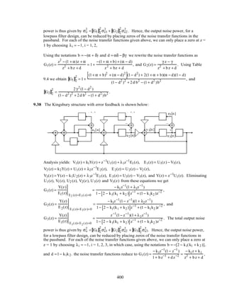 power is thus given by σo
2
= G1 2
2
σe1
2
+ G2 2
2
σe2
2
. Hence, the output noise power, for a
lowpass filter design, can be reduced by placing zeros of the noise transfer functions in the
passband. For each of the noise transfer functions given above, we can only place a zero at z =
1 by choosing λi = −1, i = 1, 2,
Using the notations b = −(α + δ) and d = αδ − βγ we rewrite the noise transfer functions as
G1(z) =
z2
− (1 + α)z + α
z2
+ bz + d
= 1+
−(1+ α + b) + (α − d)
z2
+ bz + d
, and G2(z) =
γ z − γ
z2
+ bz + d
. Using Table
9.4 we obtain G1 2
2
= 1+
(1+ α + b)2
+ (α − d)2
[ ](1− d2
) + 2(1+ α + b)(α − d)(1− d)
(1− d2
)2
+ 2d b2
− (1+ d2
)b2 , and
G2 2
2
=
2γ2
(1− d2
)
(1− d2
)2
+ 2d b2
− (1+ d2
)b2 .
9.38 The Kingsbury structure with error feedback is shown below:
–
+
e1[n] e2[n]
v2[n]v1[n] y[n]
z
−1
z−1
z
−1
z
−1
Q Q
λ1 λ 2
z
−1
Q
λ3
k1 k2
− k1u1[n]
u2[n] u3[n]
v3[n]
e3[n]
–
+
–
+
Analysis yields: V1(z) = k1Y(z) + z−1
U1(z) + λ1z−1
E1(z), E1(z) = U1(z) − V1(z),
V2 (z) = k2Y(z) + U1(z) + λ2z−1
E2(z), E2(z) = U2(z) − V2 (z),
V3(z) = Y(z) − k1U2(z) + λ3z−1
E3 (z), E3(z) = U3(z) − V3(z), and Y(z) = z−1
U1(z). Eliminating
U1(z), V1(z), U2 (z), V2(z), U3(z) and V3(z) from these equations we get
G1(z) =
Y(z)
E1(z) E2 (z)=E3(z)=0
=
− k1z−1
(1+ λ1z−1
)
1− 2 − k1(k1 + k2 )[ ]z−1
+ (1− k1k2 )z−2 ,
G2(z) =
Y(z)
E2(z) E1(z)=E3(z)=0
=
− k1z−1
(1− z−1
)(1+ λ2z−1
)
1− 2 − k1(k1 + k2 )[ ]z−1
+ (1 − k1k2 )z−2 , and
G3(z) =
Y(z)
E3(z) E1(z)=E2(z)=0
=
z−1
(1− z−1
)(1+ λ3z−1
)
1− 2 − k1(k1 + k2 )[ ]z−1
+ (1− k1k2 )z−2 . The total output noise
power is thus given by σo
2
= G1 2
2
σe1
2
+ G2 2
2
σe2
2
+ G3 2
2
σe3
2
. Hence, the output noise power,
for a lowpass filter design, can be reduced by placing zeros of the noise transfer functions in
the passband. For each of the noise transfer functions given above, we can only place a zero at
z = 1 by choosing λi = −1, i = 1, 2, 3, in which case, using the notations b = −[2 − k1(k1 + k2 )],
and d =1− k1k2. the noise transfer functions reduce to G1(z) =
− k1z−1
(1− z−1
)
1+ bz−1
+ dz−2 =
− k1z + k1
z2
+ bz + d
,
400
 