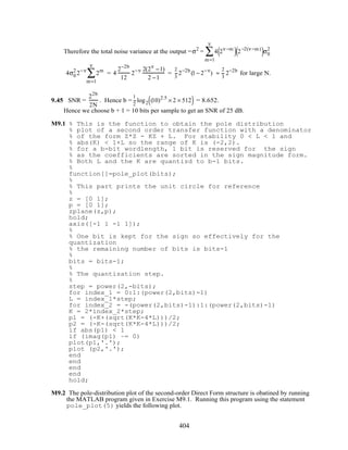 Therefore the total noise variance at the output =σ2
= 4 2ν−m
( )2−2(ν−m)
( )σ0
2
m=1
ν
∑
4σ0
2
2−ν
2m
m=1
ν
∑ = 4
2−2b
12
2−ν 2(2ν
−1)
2 −1
=
2
3
2−2b
(1− 2−ν
) ≈
2
3
2−2b
for large N.
9.45 SNR =
22b
2N
. Hence b =
1
2
log2 (10)2.5
× 2 × 512( ) = 8.652.
Hence we choose b + 1 = 10 bits per sample to get an SNR of 25 dB.
M9.1 % This is the function to obtain the pole distribution
% plot of a second order transfer function with a denominator
% of the form Z*Z - KZ + L. For stability 0 < L < 1 and
% abs(K) < 1+L so the range of K is (-2,2).
% for a b-bit wordlength, 1 bit is reserved for the sign
% as the coefficients are sorted in the sign magnitude form.
% Both L and the K are quantizd to b-1 bits.
%
function[]=pole_plot(bits);
%
% This part prints the unit circle for reference
%
z = [0 1];
p = [0 1];
zplane(z,p);
hold;
axis([-1 1 -1 1]);
%
% One bit is kept for the sign so effectively for the
quantization
% the remaining number of bits is bits-1
%
bits = bits-1;
%
% The quantization step.
%
step = power(2,-bits);
for index_1 = 0:1:(power(2,bits)-1)
L = index_1*step;
for index_2 = -(power(2,bits)-1):1:(power(2,bits)-1)
K = 2*index_2*step;
p1 = (-K+(sqrt(K*K-4*L)))/2;
p2 = (-K-(sqrt(K*K-4*L)))/2;
if abs(p1) < 1
if (imag(p1) ~= 0)
plot(p1,'.');
plot (p2,'.');
end
end
end
end
hold;
M9.2 The pole-distribution plot of the second-order Direct Form structure is obatined by running
the MATLAB program given in Exercise M9.1. Running this program using the statement
pole_plot(5) yields the following plot.
404
 