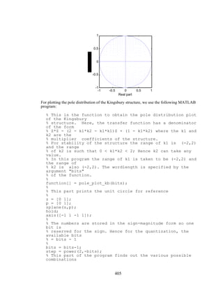 -1 -0.5 0 0.5 1
-1
-0.5
0
0.5
1
Real part
For plotting the pole distribution of the Kingsbury structure, we use the following MATLAB
program:
% This is the function to obtain the pole distribution plot
of the Kingsbury
% structure. Here, the transfer function has a denominator
of the form
% Z*Z - (2 - k1*k2 - k1*k1)Z + (1 - k1*k2) where the k1 and
k2 are the
% multiplier coefficients of the structure.
% For stability of the structure the range of k1 is (-2,2)
and the range
% of k2 is such that 0 < k1*k2 < 2; Hence k2 can take any
value.
% In this program the range of k1 is taken to be (-2,2) and
the range of
% k2 is also (-2,2). The wordlength is specified by the
argument "bits"
% of the function.
%
function[] = pole_plot_kb(bits);
%
% This part prints the unit circle for reference
%
z = [0 1];
p = [0 1];
zplane(z,p);
hold;
axis([-1 1 -1 1]);
%
% The numbers are stored in the sign-magnitude form so one
bit is
% reserved for the sign. Hence for the quantization, the
available bits
% = bits - 1
%
bits = bits-1;
step = power(2,-bits);
% This part of the program finds out the various possible
combinations
405
 