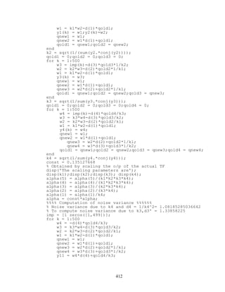 w1 = k1*w2-d(1)*qold1;
y1(k) = w1;y2(k)=w2;
qnew1 = w1;
qnew2 = w1*d(1)+qold1;
qold1 = qnew1;qold2 = qnew2;
end
k2 = sqrt(1/(sum(y2.*conj(y2))));
qold1 = 0;qold2 = 0;qold3 = 0;
for k = 1:500
w3 = imp(k)-d(3)*qold3*1/k2;
w2 = k2*w3-d(2)*qold2*1/k1;
w1 = k1*w2-d(1)*qold1;
y3(k) = w3;
qnew1 = w1;
qnew2 = w1*d(1)+qold1;
qnew3 = w2*d(2)+qold2*1/k1;
qold1 = qnew1;qold2 = qnew2;qold3 = qnew3;
end
k3 = sqrt(1/sum(y3.*conj(y3)));
qold1 = 0;qold2 = 0;qold3 = 0;qold4 = 0;
for k = 1:500
w4 = imp(k)-d(4)*qold4/k3;
w3 = k3*w4-d(3)*qold3/k2;
w2 = k2*w3-d(2)*qold2/k1;
w1 = k1*w2-d(1)*qold1;
y4(k) = w4;
qnew1 = w1;
qnew2 = w1*d(1)+qold1;
qnew3 = w2*d(2)+qold2*1/k1;
qnew4 = w3*d(3)+qold3*1/k2;
qold1 = qnew1;qold2 = qnew2;qold3 = qnew3;qold4 = qnew4;
end
k4 = sqrt(1/sum(y4.*conj(y4)));
const = 0.135127668
% Obtained by scaling the o/p of the actual TF
disp('The scaling parameters are');
disp(k1);disp(k2);disp(k3); disp(k4);
alpha(5) = alpha(5)/(k1*k2*k3*k4);
alpha(4) = alpha(4)/(k1*k2*k3*k4);
alpha(3) = alpha(3)/(k2*k3*k4);
alpha(2) = alpha(2)/(k3*k4);
alpha(1) = alpha(1)/k4;
alpha = const*alpha;
%%%% Computation of noise variance %%%%%%
% Noise variance due to k4 and d4 = 1/k4^2= 1.08185285036642
% To compute noise variance due to k3,d3' = 1.33858225
imp = [1 zeros([1,499])];
for k = 1:500
w4 = -d(4)*qold4/k3;
w3 = k3*w4-d(3)*qold3/k2;
w2 = k2*w3-d(2)*qold2/k1;
w1 = k1*w2-d(1)*qold1;
qnew1 = w1;
qnew2 = w1*d(1)+qold1;
qnew3 = w2*d(2)+qold2*1/k1;
qnew4 = w3*d(3)+qold3*1/k2;
y11 = w4*d(4)+qold4/k3;
412
 