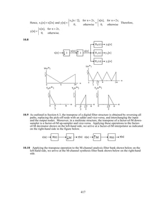 Hence, x1[n] = x[2n] and y[n] =
x1[n / 2], for n = 2r,
0, otherwise



=
x[n], for n = 2r,
0, otherwise



Therefore,
y[n] =
x[n], for n = 2r,
0, otherwise.



10.8
x[n] 3 3
w[n] u[n]
H0 (z)
H1(z)
H2 (z)
y0[n]
y1[n]
y2[n]
10.9 As outlined in Section 6.3, the transpose of a digital filter structure is obtained by reversing all
paths, replacing the pick-off node with an adder and vice-versa, and interchanging the input
and the output nodes. Moreover, in a multirate structure, the transpose of a factor-of-M down-
sampler is a factor-of-M up-sampler and vice-versa. Applying these operations to the factor-
of-M decimator shown on the left-hand side, we arrive at a factor-of-M interpolator as indicated
on the right-hand side in the figure below.
10.10 Applying the transpose operation to the M-channel analysis filter bank shown below on the
left-hand side, we arrive at the M-channel synthesis filter bank shown below on the right-hand
side.
417
 