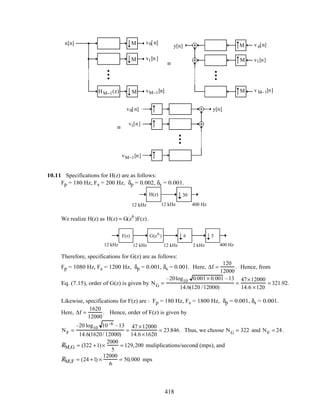 x[n] H0 (z)
H1(z)
v0[n]
v1[n ]
vM−1[n]HM−1(z)
M
M
M
≡
y[n] H0 (z)
H1(z)
v 0[n]
v1[n]
v M−1[n]HM−1(z)
M
M
M
≡
y[n]H0 (z)
H1(z)
v0[n]
v1[n]
vM−1[n] HM−1(z)
M
M
M
10.11 Specifications for H(z) are as follows:
Fp = 180 Hz, Fs = 200 Hz, δp = 0.002, δs = 0.001.
H(z) 30
12 kHz 12 kHz 400 Hz
We realize H(z) as H(z) = G(z6
)F(z).
12 kHz 12 kHz 400 Hz2 kHz12 kHz
56F(z) G(z6
)
Therefore, specifications for G(z) are as follows:
Fp = 1080 Hz, Fs = 1200 Hz, δp = 0.001, δs = 0.001. Here, ∆f =
120
12000
. Hence, from
Eq. (7.15), order of G(z) is given by NG =
–20log10 0.001× 0.001 –13
14.6(120 /12000)
=
47×12000
14.6 ×120
= 321.92.
Likewise, specifications for F(z) are : Fp = 180 Hz, Fs = 1800 Hz, δp = 0.001, δs = 0.001.
Here, ∆f =
1620
12000
. Hence, order of F(z) is given by
NF =
–20 log10 10–6 –13
14.6(1620/ 12000)
=
47 ×12000
14.6×1620
= 23.846. Thus, we choose NG = 322 and NF = 24 .
RM,G = (322 +1)×
2000
5
= 129,200 muliplications/second (mps), and
RM,F = (24 +1) ×
12000
6
= 50,000 mps
418
 