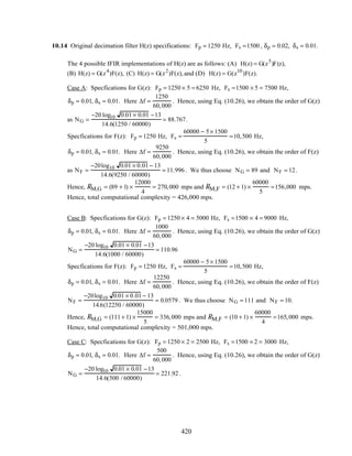 10.14 Original decimation filter H(z) specifications: Fp = 1250 Hz, Fs =1500 , δp = 0.02, δs = 0.01.
The 4 possible IFIR implementations of H(z) are as follows: (A) H(z) = G(z5
)F(z),
(B) H(z) = G(z4
)F(z), (C) H(z) = G(z2
)F(z),and (D) H(z) = G(z10
)F(z).
Case A: Specfications for G(z): Fp = 1250 × 5 = 6250 Hz, Fs =1500 × 5 = 7500 Hz,
δp = 0.01, δs = 0.01. Here ∆f =
1250
60,000
. Hence, using Eq. (10.26), we obtain the order of G(z)
as NG =
−20 log10 0.01 × 0.01 −13
14.6(1250 / 60000)
= 88.767.
Specfications for F(z): Fp = 1250 Hz, Fs =
60000 − 5× 1500
5
=10,500 Hz,
δp = 0.01, δs = 0.01. Here ∆f =
9250
60,000
. Hence, using Eq. (10.26), we obtain the order of F(z)
as NF =
−20log10 0.01 × 0.01 − 13
14.6(9250 / 60000)
= 11.996. We thus choose NG = 89 and NF = 12.
Hence, RM,G = (89 + 1) ×
12000
4
= 270,000 mps and RM,F = (12 + 1) ×
60000
5
=156,000 mps.
Hence, total computational complexity = 426,000 mps.
Case B: Specfications for G(z): Fp = 1250 × 4 = 5000 Hz, Fs =1500 × 4 = 9000 Hz,
δp = 0.01, δs = 0.01. Here ∆f =
1000
60,000
. Hence, using Eq. (10.26), we obtain the order of G(z)
NG =
−20 log10 0.01 × 0.01 −13
14.6(1000 / 60000)
= 110.96
Specfications for F(z): Fp = 1250 Hz, Fs =
60000 − 5× 1500
5
=10,500 Hz,
δp = 0.01, δs = 0.01. Here ∆f =
12250
60,000
. Hence, using Eq. (10.26), we obtain the order of F(z)
NF =
−20log10 0.01 × 0.01 − 13
14.6(12250 / 60000)
= 0.0579 . We thus choose NG = 111 and NF = 10.
Hence, RM,G = (111+ 1) ×
15000
5
= 336,000 mps and RM,F = (10 + 1) ×
60000
4
=165,000 mps.
Hence, total computational complexity = 501,000 mps.
Case C: Specfications for G(z): Fp = 1250 × 2 = 2500 Hz, Fs =1500 × 2 = 3000 Hz,
δp = 0.01, δs = 0.01. Here ∆f =
500
60,000
. Hence, using Eq. (10.26), we obtain the order of G(z)
NG =
−20 log10 0.01 × 0.01 −13
14.6(500 / 60000)
= 221.92 .
420
 