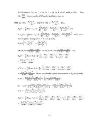 Specifications for G(z) are: Fp = 200 Hz, Fs = 300 Hz, δp = 0.002 and δs = 0.004. Here,
∆f =
100
9000
. Hence, from Eq. (7.15), order N of H(z) is given by
10.16 (a) H1(z) =
p0 + p1z–1
1+ d1
z–1 . H1(zW2
1
) = H1(−z) =
p0 − p1z–1
1− d1
z–1 . Thus,
E0(z2
) =
1
2
H1(z)+ H1(−z)[ ]=
1
2
p0 + p1z–1
1+ d1
z–1 +
p0 − p1z–1
1− d1
z–1








=
p0 − p1d1z−2
1− d1
2z−2 , and
z–1
E1(z2
) =
1
2
H1(z)− H1(−z)[ ]=
1
2
p0 + p1z–1
1+ d1
z–1 −
p0 − p1z–1
1− d1
z–1








=
(p1 − p0d1)z−1
1− d1
2z−2 . Hence, a two-
band polyphase decomposition of H1(z) is given by
H1(z) =
p0 − p1d1z−2
1− d1
2z−2








+ z−1 p1 − p0d1
1− d1
2z−2








.
(b) H2(z) =
2+ 3.1z–1
+1.5z–2
1+ 0.9z–1 + 0.8z–2 . H2(zW2
1
) = H2 (−z) =
2− 3.1z–1
+ 1.5z–2
1− 0.9z–1 + 0.8z–2 . Thus,
E0(z2
) =
1
2
H2(z) + H2 (−z)[ ]=
1
2
2 + 3.1z–1
+ 1.5z–2
1+ 0.9z–1 + 0.8z–2 +
2 − 3.1z–1
+ 1.5z–2
1− 0.9z–1 + 0.8z–2








=
4+ 0.62z–2
+ 2.4z–4
1+ 0.79 z–2 + 0.64z–4 .
z−1
E1(z2
) =
1
2
H2 (z) − H2(−z)[ ]=
1
2
2 + 3.1z–1
+ 1.5z–2
1+ 0.9z–1 + 0.8z–2 −
2 − 3.1z–1
+ 1.5z–2
1− 0.9z–1 + 0.8z–2








=
2.6z–1
+ 2.26z–3
1+ 0.79 z–2 + 0.64z–4 . Hence, a two-band polyphase decomposition of H2(z) is given by
H2(z) =
4 + 0.62 z–2
+ 2.4z–4
1+ 0.79z–2 + 0.64 z–4





 + z−1 2.6+ 2.26 z–2
1+ 0.79 z–2 + 0.64z–4





 .
(c) H3(z) =
2 + 3.1z–1
+1.5z–2
+ 4z–3
(1– 0.5z–1)(1+ 0.9z–1 + 0.8z–2)
=
2+ 3.1z–1
+1.5z–2
+ 4z–3
1+ 0.4z–1 + 0.35z–2 − 0.4z–3 .
H3(−z) =
2 − 3.1z–1
+ 1.5z–2
− 4z–3
1− 0.4z–1 + 0.35z–2 + 0.4z–3 .
E0(z2
) =
1
2
H3(z)+ H3(−z)[ ]=
1
2
2 + 3.1z–1
+1.5z–2
+ 4z–3
1+ 0.4z–1 + 0.35z–2 − 0.4z–3 +
2− 3.1z–1
+1.5z–2
− 4z–3
1− 0.4z–1 + 0.35z–2 + 0.4z–3








=
4 +1.92 z–2
+ 0.33z–4
+3.2z–6
1+ 0.54 z–2 + 0.4425z–4 − 0.16z–6 .
422
 