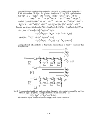 Further reduction in computational complexity is achieved by sharing comon multipliers if
H(z) is a linear-phase FIR filter. For example, for a length-16 Type I FIR transfer function
H(z) = h[0]+ h[1]z
–1
+ h[2]z
–2
+ h[3]z
–3
+ h[4]z
–4
+ h[5]z
–5
+ h[6]z
–6
+ h[7]z
–7
+ h[7]z
–8
+h[6]z
–9
+ h[5]z
–10
+ h[4]z
–11
+ h[3]z
–12
+ h[2]z
–13
+ h[1]z
–14
+ h[0]z
–15
,
for which E0(z) = h[0]+ h[4]z
–1
+ h[7]z
–2
+ h[3]z
–3
, E1(z) = h[1]+ h[5]z
–1
+ h[6]z
–2
+ h[2]z
–3
,
E2(z) = h[2]+ h[6]z
–1
+ h[5]z
–2
+ h[1]z
–3
, and E3(z) = h[3]+ h[7]z
–1
+ h[4]z
–2
+ h[0]z
–3
.
From the above figure it follows that Y(z) = E0 (z)W1(z)+ E1(z)W2 (z) + E2 (z)W3(z)+ E3(z)W4 (z)
= h[0] W1(z) + z
−3
W4(z)( )+ h[4] z
−1
W1(z)+ z
−2
W4(z)( )
+h[7] z
−2
W1(z)+ z
−1
W4 (z)( )+ h[3] z
−3
W1(z)+ W4 (z)( )
+ h[1] W2 (z)+ z
−3
W3(z)( )+ h[5] z
−1
W2 (z) + z
−2
W3(z)( )
+h[6] z
−2
W2 (z) + z
−1
W3(z)( )+ h[2] z
−3
W2 (z)+ W3(z)( ).
A computationally efficient factor-of-4 decimator structure based on the above equation is then
as shown below:
z
−1
z
−1
z
−1
z
−1
z
−1
z
−1
z
−1
z
−1
z
−1
z
−1
z
−1
z
−1
z
−1 z
−1
z
−1
y[n]
w1[ n]
w4[n]
w2[n]
w3[n]
x[n] 4
4
4
4
h[0]
h[4]
h[7]
h[1]
h[5]
h[6]
h[2]
h[3]
10.19 A computationally efficient realization of the factor-of-3 interpolator is obtained by applying
a 3-branch Type II polyphase decomposition to the interpolation filter H(z):
H(z) = R2(z3
) + z–1
R1(z3
)+ z–2
R0(z3
),
and then moving the up-sampler through the polyphase filters resulting in
425
 