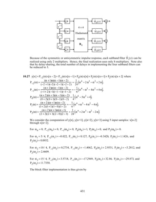 z−1
z−1
z
−1
4
4
4
4
ˆH0(z)
ˆH1(z)
ˆH2(z)
ˆH3(z)
4 × 4
Hadamard
matrix
R4
Because of the symmetric or antisymmetric impulse response, each subband filter ˆHi(z) can be
realized using only 2 multipliers. Hence, the final realization uses only 8 multipliers. Note also
that by delay-sharing, the total number of delays in implementing the four subband filters can
be reduced to 3.
10.27 y[n] = P−2(α)x[n − 2]+ P−1(α)x[n −1]+ P0(α)x[n]+ P1(α)x[n+ 1]+ P2(α)x[n + 2] where
P−2(α) =
(α +1)α(α −1)(α − 2)
(−2 +1)(−2)(−2−1)(−2− 2)
=
1
24
α4
− 2α3
− α2
+ 2α( ),
P−1(α) =
(α + 2)α(α −1)(α − 2)
(−1+ 2)(−1)(−1−1)(−1− 2)
= −
1
6
α4
− α3
− 4α2
+ 4α( ),
P0(α) =
(α + 2)(α + 1)(α −1)(α − 2)
(0 + 2)(0+ 1)(0−1)(0− 2)
=
1
4
α4
− 5α2
+ 4( ),
P1(α) =
(α + 2)(α +1)α(α − 2)
(1+ 2)(1+1)(1− 0)(1− 2)
= −
1
6
α4
+α3
− 4α2
− 4α( ),
P2(α) =
(α + 2)(α +1)α(α −1)
(2 + 2)(2+ 1)(2− 0)(2 −1)
=
1
24
α4
+ 2α3
− α2
− 2α( ).
We consider the computation of y[n], y[n+1], y[n+2], y[n+3] using 5 input samples: x[n-2]
through x[n+2].
For α0 = 0, P−2(α0 ) = 0, P−1(α0) = 0, P0(α0 ) = 1, P1(α0 ) = 0, and P2(α0 ) = 0.
For α1 = 5/ 4, P−2(α1) = −0.022, P−1(α1) = 0.127, P0(α1) = −0.3428, P1(α1) = 1.1426, and
P2(α1) = 0.0952.
For α2 =10 / 4, P−2(α2 ) = 0.2734, P−1(α2) = −1.4062, P0(α2 ) = 2.9531, P1(α2) = −3.2812, and
P2(α2 ) = 2.4609.
For α3 = 15/ 4, P−2(α3 ) = 3.5718, P−1(α3) = −17.2949, P0(α3 ) = 32.86, P1(α3) = −29.873, and
P2(α3) = 11.7358.
The block filter implementation is thus given by
431
 