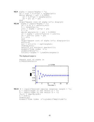 M2.9 alpha = input('Alpha = ');
yo = 1;y1 = 0.5*(yo + (alpha/yo));
while abs(y1 - yo) > 0.00001
y2 = 0.5*(y1 + (alpha/y1));
yo = y1; y1 = y2;
end
disp('Square root of alpha is'); disp(y1)
M2.10 alpha = input('Alpha = ');
yo = 0.3; y = zeros(1,61);
L = length(y)-1;
y(1) = alpha - yo*yo + yo;
n = 2;
while abs(y(n-1) - yo) > 0.00001
y2 = alpha - y(n-1)*y(n-1) + y(n-1);
yo = y(n-1); y(n) = y2;
n = n+1;
end
disp('Square root of alpha is'); disp(y(n-1))
m=0:n-2;
err = y(1:n-1) - sqrt(alpha);
stem(m,err);
axis([0 n-2 min(err) max(err)]);
xlabel('Time index n');
ylabel('Error');
title(['alpha = ',num2str(alpha)])
The displayed output is
Square root of alpha is
0.84000349056114
0 5 10 15 20 25
-0.04
-0.02
0
0.02
0.04
0.06
Time index n
α = 0.7056
M2.11 N = input('Desired impulse response length = ');
p = input('Type in the vector p = ');
d = input('Type in the vector d = ');
[h,t] = impz(p,d,N);
n = 0:N-1;
stem(n,h);
xlabel('Time index n');ylabel('Amplitude');
41
 