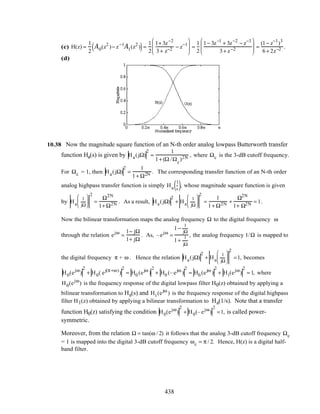 (c) H(z) =
1
2
A0(z2
)− z−1
A1(z2
)( )=
1
2
1+ 3z−2
3+ z−2 − z−1





 =
1
2
1− 3z−1
+ 3z−2
− z−3
3+ z−2





 =
(1− z−1
)3
6+ 2z−2 .
(d)
10.38 Now the magnitude square function of an N-th order analog lowpass Butterworth transfer
function Ha(s) is given by Ha(jΩ)
2
=
1
1+ (Ω /Ωc
)2N , where Ωc is the 3-dB cutoff frequency.
For Ωc = 1, then Ha(jΩ)
2
=
1
1+ Ω2N . The corresponding transfer function of an N-th order
analog highpass transfer function is simply Ha
1
s( ), whose magnitude square function is given
by Ha
1
jΩ






2
=
Ω2N
1+ Ω2N . As a result, Ha(jΩ)
2
+ Ha
1
jΩ






2
=
1
1+ Ω2N +
Ω2N
1+ Ω2N = 1.
Now the bilinear transformation maps the analog frequency Ω to the digital frequency ω
through the relation ejω
=
1− jΩ
1+ jΩ
. As, –ejω
=
1−
1
jΩ
1+
1
jΩ
, the analog frequency 1/Ω is mapped to
the digital frequency π + ω . Hence the relation Ha(jΩ)
2
+ Ha
1
jΩ






2
=1, becomes
H0(ejω
)
2
+ H0( ej(π+ω)
)
2
= H0 (ejω
)
2
+ H0 (– ejω
)
2
= H0 (ejω
)
2
+ H1(ejω
)
2
= 1, where
H0(ejω
) is the frequency response of the digital lowpass filter H0(z) obtained by applying a
bilinear transformation to Ha(s) and H1(ejω
) is the frequency response of the digital highpass
filter H1(z) obtained by applying a bilinear transformation to Ha(1/s). Note that a transfer
function H0(z) satisfying the condition H0(ejω
)
2
+ H0(– ejω
)
2
=1, is called power-
symmetric.
Moreover, from the relation Ω = tan(ω / 2) it follows that the analog 3-dB cutoff frequency Ωc
= 1 is mapped into the digital 3-dB cutoff frequency ωc = π / 2. Hence, H(z) is a digital half-
band filter.
438
 
