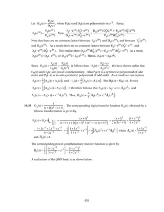 Let H0(z) =
P0(z)
D0 (z)
, where P0(z) and D0(z) are polynomials in z–1. Hence,
H0(ejω
) =
P0(ejω)
D0
(e jω )
. Now,
P0 (−ejω)P0
*(−ejω )
D0
(−ejω)D0
* (−e jω )
=
D0(ejω )D0
* (e jω )− P0(ejω)P0
*(ejω)
D0
(ejω)D0
* (ejω )
.
Note that there are no common factors between P0(ejω
) and D0(ejω
), and between P0
*
(ejω
)
and D0(ejω
). As a result there are no common factors between P0(−ejω
)P0
*
(−ejω
) and
D0(−ejω
)D0
*
(−e jω
). This implies then D0(ejω
)D0
*
(ejω
) = D0(−ejω
)D0
*
(−e jω
) As a result,
D0(ejω
)= D0 (−ejω
), or D0(ejω
)= d0(ej2ω
). Hence, D0(z) = d0(z2).
Since H0(z) =
P0(z)
D0 (z)
=
P0(z)
d0
(z2)
, it follows then H1(z) =
P0(−z)
d0
(z2)
. We have shown earlier that
H0(z) and H1(z) are power-complementary. Also P0(z) is a symmetric polynomial of odd
order and P0(–z) is an anti-symmetric polynomial of odd order. As a result we can express
H0(z) =
1
2
A0(z)+ A1(z)( ), and H1(z) =
1
2
A0 (z) − A1(z)( ). But H1(z) = H0(–z). Hence
H0(z) =
1
2
A0(−z) − A1(−z)( ). It therefore follows that A0(z) = A0 (−z) = A0(z2
), and
A1(z) = –A1(−z) = z−1
A1(z2
). Thus, H0(z) =
1
2
A0(z2
)+ z−1
A1(z2
)( ).
10.39 Ga(s) =
1
(s +1)(s2 + s +1)
. The corresponding digital transfer function H0(z) obtained by a
bilinear transformation is given by
H0(z) = Ga(s)
s=
z−1
z+1
=
(z +1)3
(z −1+ z +1) (z −1)2 + (z2 −1)+ (z +1)2
( )
=
(z +1)3
2z(3z2 +1)
=
(1+ z−1
)3
6 + 2z−2
=
1+ 3z−1
+ 3z−2
+ z−3
6+ 2z−2 =
1
2
1+ 3z−2
3+ z−2 + z−1








=
1
2
A0 (z2
)+ z−1
A1(2
)[ ] where A0 (z) =
1+ 3z−1
3+ z−1
and A1(z) =1.
The corresponding power-complementary transfer function is given by
H1(z) =
1
2
1+ 3z−2
3+ z−2 − z−1








=
(1− z−1
)3
6 + 2z−2 .
A realization of the QMF bank is as shown below:
439
 
