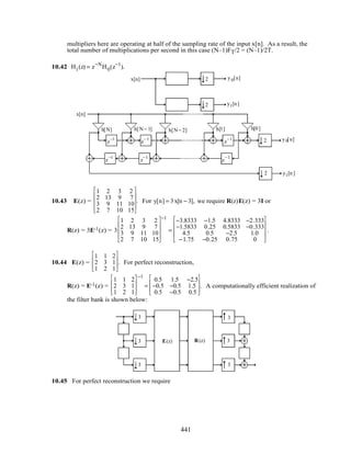multipliers here are operating at half of the sampling rate of the input x[n]. As a result, the
total number of multiplications per second in this case (N–1)FT/2 = (N–1)/2T.
10.42 H1(z) = z−N
H0(z−1
).
H0(z)
H1(z)
2
2
x[n] y0[n]
y1[n]
x[n]
y0[n]
y1[n]
2
2
h[N] h[N− 1] h[N− 2] h[1] h[0]
z
−1
z
−1
z
−1
z
−1
z
−1
z
−1
10.43 E(z) =
1 2 3 2
2 13 9 7
3 9 11 10
2 7 10 15










. For y[n] = 3x[n − 3], we require R(z)E(z) = 3I or
R(z) = 3E-1(z) = 3
1 2 3 2
2 13 9 7
3 9 11 10
2 7 10 15










−1
=
−3.8333 −1.5 4.8333 −2.333
−1.5833 0.25 0.5833 −0.333
4.5 0.5 −2.5 1.0
−1.75 −0.25 0.75 0










.
10.44 E(z) =
1 1 2
2 3 1
1 2 1








. For perfect reconstruction,
R(z) = E-1(z) =
1 1 2
2 3 1
1 2 1








−1
=
0.5 1.5 −2.5
−0.5 −0.5 1.5
0.5 −0.5 0.5








. A computationally efficient realization of
the filter bank is shown below:
z
−1
z
−1
z
−1
z
−1
3
3
3
3
3
3
(z)RE(z)
10.45 For perfect reconstruction we require
441
 