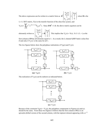The above expression can be written in a matrix form as D
†
V0(z)
V1
(z)
M
VL −1
(z)












=
T(z)
0
M
0










, where D is the
L × L DFT matrix, T(z) is the transfer function of the alias-free system, and
Vl (z) = z
−l
z
−(L−1−s)
s=0
L−1
∑ Ps,l (z
L
). Since D D
†
= L I, the above matrix equation can be
alternately written as
V0 (z)
V1
(z)
M
VL−1
(z)












= D
T(z)
0
M
0










. This implies that Vl (z) = V(z), 0 ≤ l ≤ L −1, as the
first column of D has all elements equal to 1. As a result, the L-channel QMF bank is alias-free
if and only if Vl (z) is the same for all l .
The two figures below show the polyphase realizations of V0(z) and V1(z).
z–1
z
–1
z–1
P0,0(zL
)
P1,0(zL
)
PL −1,0(zL
)
•
•
•
z
–1
z
–1
z
–1
z
–1
P1,1(z
L
)
PL−1,1(z
L
)
P0,1(z
L
)
•
•
•
(a) V0(z) (b) V1(z)
The realization of V1(z) can be redrawn as indicated below.
z–1
z–1
z
–1
z−L
P0,1(zL
)
P1,1(zL
)
P2,1(zL
)
•
•
•
(c) V1(z)
Because of the constraint V0(z) = V1(z), the polyphase components in Figures (a) and (c)
should be the same. From these two figures it follows that the first column of P(z) is an
upwards-shifted version of the second column, with the topmost element appearing with a z–1
445
 