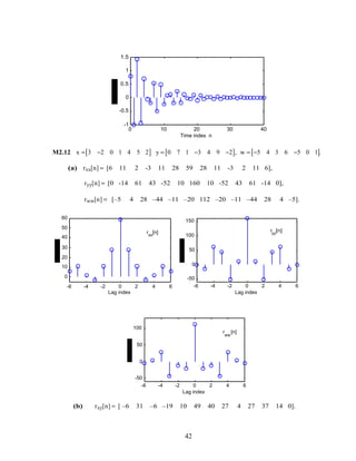 0 10 20 30 40
-1
-0.5
0
0.5
1
1.5
Time index n
M2.12 x = 3 −2 0 1 4 5 2[ ] y = 0 7 1 −3 4 9 −2[ ], w = −5 4 3 6 −5 0 1[ ].
(a) rxx[n] = [6 11 2 -3 11 28 59 28 11 -3 2 11 6],
ryy[n] = [0 -14 61 43 -52 10 160 10 -52 43 61 -14 0],
rww[n] = [–5 4 28 –44 –11 –20 112 –20 –11 –44 28 4 –5].
-6 -4 -2 0 2 4 6
0
10
20
30
40
50
60
Lag index
rxx
[n]
-6 -4 -2 0 2 4 6
-50
0
50
100
150
Lag index
ryy
[n]
-6 -4 -2 0 2 4 6
-50
0
50
100
Lag index
r
ww
[n]
(b) rxy[n] = [ –6 31 –6 –19 10 49 40 27 4 27 37 14 0].
42
 