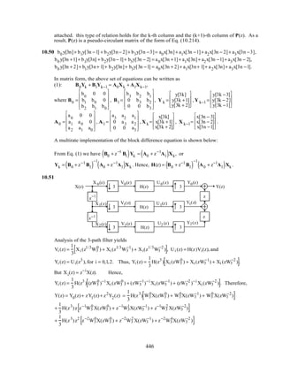 attached. this type of relation holds for the k-th column and the (k+1)-th column of P(z). As a
result, P(z) is a pseudo-circulant matrix of the form of Eq. (10.214).
10.50 b0 y[3n]+ b1y[3n −1] + b2y[3n− 2]+ b3y[3n −3]= a0x[3n]+ a1x[3n −1]+ a2x[3n − 2]+ a3x[3n −3],
b0 y[3n +1]+ b1y[3n] + b2y[3n− 1]+ b3y[3n − 2] = a0x[3n +1]+ a1x[3n]+ a2x[3n −1]+ a3x[3n − 2],
b0 y[3n + 2]+ b1y[3n+ 1]+ b2y[3n]+ b3y[3n −1] = a0x[3n + 2]+ a1x[3n+ 1]+ a2x[3n]+ a3x[3n −1].
In matrix form, the above set of equations can be written as
(1): B0Yk + B1Yk−1 = A0Xk + A1Xk−1,
where B0 =
b0
0 0
b1 b0 0
b2 b1 b0










, B1 =
b3
b2
b1
0 b3 b2
0 0 b3










, Y k =
y[3k]
y[3k +1]
y[3k + 2]








, Y k−1 =
y[3k −3]
y[3k − 2]
y[3k −1]








A0 =
a0
0 0
a1 a0 0
a2 a1 a0










, A1 =
a3
a2
a1
0 a3 a2
0 0 a3










, X k =
x[3k]
x[3k +1]
x[3k + 2]








, X k−1=
x[3n − 3]
x[3n − 2]
x[3n −1]








.
A multirate implementation of the block difference equation is shown below:
From Eq. (1) we have B0 + z−1
B1( )Yk = A0 + z−1
A1( )Xk, or
Yk = B0 + z−1
B1( )
−1
A0 + z−1
A1( )Xk . Hence, H(z) = B0 + z−1
B1( )
−1
A0 + z−1
A1( )Xk .
10.51
3
3
3
3
3
3
H(z)
H(z)
H(z)
X(z) Y(z)
X 0(z)
X1(z)
X2(z) V2(z)
V1(z)
V0(z) U0(z)
U1(z)
U2 (z)
Y1(z)
Y2(z)
Y0(z)
z
z
z
−1
z−1
Analysis of the 3-path filter yields
Vi (z) =
1
3
Xi (z1/3
W3
0
) + Xi (z1/3
W3
−1
) + Xi(z1/3
W3
−2
)[ ], Ui (z) = H(z)Vi(z),and
Yi (z) = Ui(z3
),for i = 0,1,2. Thus, Yi (z) =
1
3
H(z3
) Xi (zW3
0
) + Xi (zW3
−1
) + Xi (zW3
−2
)[ ].
But Xi(z) = z−i
X(z). Hence,
Yi (z) =
1
3
H(z3
) (zW3
0
)−i
Xi (zW3
0
) + (zW3
−1
)−i
Xi (zW3
−1
) + (zW3
−2
)−i
Xi (zW3
−2
)[ ]. Therefore,
Y(z) = Y0(z)+ zY1(z)+ z2
Y2(z) =
1
3
H(z3
) W3
0
X(zW3
0
) + W3
0
X(zW3
−1
) + W3
0
X(zW3
−2
)[ ]
+
1
3
H(z3
)z z−1
W3
0
X(zW3
0
) + z−1
W3
1
X(zW3
−1
) + z−1
W3
2
X(zW3
−2
)[ ]
+
1
3
H(z3
)z2
z−2
W3
0
X(zW3
0
) + z−2
W3
2
X(zW3
−1
) + z−2
W3
4
X(zW3
−2
)[ ]
446
 