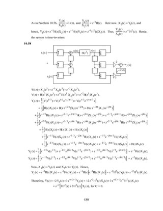 As in Problem 10.56,
Y1(z)
X1(z)
= H(z), and
Y2 (z)
X2(z)
= z−1
H(z). Here now, X2(z) = Y1(z), and
hence, Y2 (z) = z−1
H(z)X2(z) = z−1
H(z)Y1(z) = z−1
H2
(z)X1(z). Thus,
Y2 (z)
X1(z)
= z−1
H2
(z). Hence,
the system is time-invariant.
10.58
x1[n]
x2[n] y2[n]
y1[n]
z
−1
z
−1
z
−1
z
−1
y[n]
y3[n]
3
3
3
3
3
3
z
− (C+1)
−2
3
H(z
3
)
w[n] v[n]
x3[n]
W(z) = X1(z3
) + z−1
X2 (z3
)+ z−2
X3(z3
),
V(z) = H(z3
)X1(z3
) + z−1
H(z3
)X2(z3
) + z−2
H(z3
)X3(z3
),
Y1(z) =
1
3
V(z1/ 3
)+ V(z1 /3
e−j2π/ 3
)+ V(z1/ 3
e−j4π /3
)[ ]
=
1
3
H(z)X1(z)+ H(z e−j2π
)X1(ze−j2π
) + H(z e−j4π
)X1(ze−j4π
)[ ]
+
1
3
z−1/ 3
H(z)X2 (z) + z−1 /3
e−j2π/ 3
H(z e−j2π
)X2(ze−j2π
) + z−1/ 3
e−j4π/ 3
H(z e−j4π
)X2(ze−j4π
)[ ]
+
1
3
z−2 /3
H(z)X3(z)+ z−2/ 3
e−j4π/ 3
H(z e−j4π
)X3(ze−j4π
) + z−2 / 3
e−j8π/ 3
H(z e−j8π
)X3(ze−j8π
)[ ]
=
1
3
H(z)X1(z)+ H(z )X1(z) + H(z)X1(z)[ ]
+
1
3
z−1/ 3
H(z)X2 (z) + z−1 /3
e−j2π/ 3
H(z)X2 (z) + z−1/ 3
e−j4π/ 3
H(z)X2(z)[ ]
+
1
3
z−2 /3
H(z)X3(z)+ z−2/ 3
e−j4π/ 3
H(z)X3(z) + z−2 / 3
e−j8π/ 3
H(z)X3(z)[ ] = H(z)X1(z),
Y2 (z) =
1
3
z−1/ 3
V(z1/ 3
)+ z−1/ 3
ej2π/ 3
V(z1/ 3
e−j2π/ 3
) + z−1 /3
ej4π /3
V(z1/ 3
e−j 4π/ 3
)[ ] = z−1
H(z)X3 (z),
Y3(z) =
1
3
z−1 /3
V(z1/ 3
) + z−1/3
ej 4π / 3
V(z1 /3
e−j2π/ 3
)+ z−1/ 3
ej8π /3
V(z1/ 3
e−j 4π/ 3
)[ ] = z−2
H(z)X2 (z).
Now, X3(z) = Y3(z) and X2(z) = Y1(z). Hence,
Y2 (z) = z−1
H(z)X3(z) = z−1
H(z)Y3(z) = z−1
H(z) z−1
H(z)X2(z)[ ]= z−2
H2
(z)Y1(z) = z−2
H3
(z)X1(z).
Therefore, Y(z) = −2Y2(z) +3z−(C+1)
Y3(z) = −2z−2
H3
(z)X1(z)+ 3z−(C+1)
z−1
H2
(z)X1(z)
= z−2
3H2
(z) + 3H2
(z)[ ]X1(z), for C = 0.
450
 