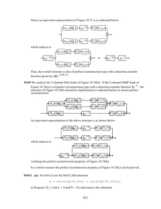 Hence an equivalent representation of Figure 10.71 is as indicated below
α z
–M
αz
–M
2
2
2
2
HL(z)
HH(z)
GL(z)
GH(z)
which reduces to
β z
–L
2
2
2
2
HL(z)
HH (z)
GL
(z)
GH (z)
αz
–2M
αz–2M
Thus, the overall structure is also of perfect reconstruction type with a distortion transfer
function given by αβz
−(2M+L)
.
10.65 We analyze the 3-channel filter bank of Figure 10.74(b). If the 2-channel QMF bank of
Figure 10.74(a) is of perfect reconstruction type with a distortion transfer function βz
−L
, the
structure of Figure 10.74(b) should be implemented as indicated below to ensure perfect
reconstruction:
2
2 GH
(z)
GL
(z)
2
2 GH
(z)
GL
(z)
HL
(z)
HH
(z)
2
2
HL
(z)
HH
(z)
2
2 βz
– L
An equivalent representation of the above structure is as shown below:
HL
(z)
HH
(z)
2
2
βz
– L
βz
– L
2
2 GH
(z)
GL
(z)
which reduces to
2
2 GH
(z)
GL
(z)HL
(z)
HH
(z)
2
2βz
– 2L
verifying the perfect reconstruction property of Figure 10.74(b).
In a similar manner the perfect reconstruction property of Figure 10.74(c) can be proved.
M10.1 (a) For Part (i) use the MATLAB statement
x = sin(2*pi*0.2*n) + sin(2*pi*0.35*n);
in Program 10_1 with L = 4 and N = 50, and remove the statement
453
 