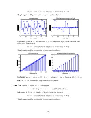wo = input('Input signal frequency = ');
The plots generated by the modified program are shown below:
0 10 20 30 40 50
-2
-1
0
1
2
Time index n
Input sequence
0 10 20 30 40 50
-2
-1
0
1
2
Time index n
Output sequence upsampled by4
For Part (ii) use the MATLAB statement x = n; in Program 10_1 with L = 4 and N = 50,
and remove the statement
wo = input('Input signal frequency = ');
The plots generated by the modified program are shown below:
0 10 20 30 40 50
0
10
20
30
40
50
Time index n
Input sequence
0 10 20 30 40 50
0
2
4
6
8
10
12
Time index n
Output sequence upsampled by4
For Part (iii) use x = square(N, duty); where duty can be chosen as 10, 20, 30, ...
(b) Use L = 5 in the modified program as described above.
M10.2 (a) For Part (i) use the MATLAB statement
x = sin(2*pi*0.2*m) + sin(2*pi*0.35*m);
in Program 10_2 with L = 4 and N = 50, and remove the statement
wo = input('Input signal frequency = ');
The plots generated by the modified program are shown below:
454
 
