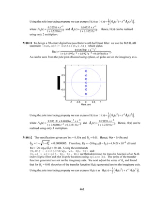 Using the pole interlacing property we can express H(z) as H(z) =
1
2
A0(z2
)+ z−1
A1(z2
)( ),
where A0(z) =
0.52786+ z−1
1+ 0.52786z−1 and A1(z) =
0.10557 + z−1
1+ 0.10557z−1 . Hence, H(z) can be realized
using only 2 multipliers.
M10.11 To design a 7th-order digital lowpass Butterworth half-band filter we use the MATLAB
statement [num,den]= butter(5,0.5); which yields
H(z) =
0.016565(1+ z−1
)7
1+ 0.91997z−2 + 0.1927z−4 + 0.0076835z−4 .
As can be seen from the pole plot obtained using zplane, all poles are on the imaginary axis.
-1 -0.5 0 0.5 1
-1
-0.5
0
0.5
1
Real part
Using the pole interlacing property we can express H(z) as H(z) =
1
2
A0(z2
)+ z−1
A1(z2
)( ),
where A0(z) =
0.033131+ 0.68806z−1
+ z−2
1+ 0.68806z−1 + 0.033131z−2 and A1(z) =
0.23191+ z−1
1+ 0.23191z−1 . Hence, H(z) can be
realized using only 3 multipliers.
M10.12 The specifications given are Ws = 0.55π and δs = 0.01. Hence, Wp = 0.45π and
δp = 1 − 1 − δs
2
= 0.0000005. Therefore, Rp = −20log10(1− δp ) = 4.3429 × 10−6
dB and
Rs = −20 log10 (δs ) = 60 dB. Using the commands
[N,Wn] = ellipord(wp, ws, Rp, Rs) and
[b,a] = ellip(7, Rp, Rs, Wn) we then determine the transfer function of an N-th
order elliptic filter and plot its pole locations using zplane(b). The poles of the transfer
function generated are not on the imaginary axis. We next adjust the value of δs and found
that for δs = 0.01 the poles of the transfer function H0(z)generated are on the imaginary axis.
Using the pole interlacing property we can express H0(z) as H0(z) =
1
2
A0(z2
) + z−1
A1(z2
)( ),
461
 