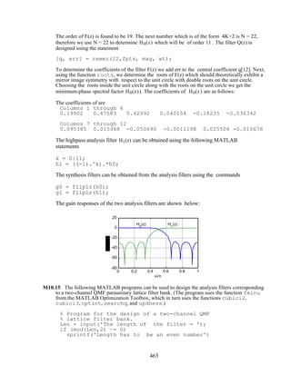 The order of F(z) is found to be 19. The next number which is of the form 4K+2 is N = 22,
therefore we use N = 22 to determine H0(z) which will be of order 11 . The filter Q(z) is
designed using the statement
[q, err] = remez(22,fpts, mag, wt);
To determine the coefficients of the filter F(z) we add err to the central coefficient q[12]. Next,
using the function roots, we determine the roots of F(z) which should theoretically exhibit a
mirror image symmetry with respect to the unit circle with double roots on the unit circle.
Choosing the roots inside the unit circle along with the roots on the unit circle we get the
minimum-phase spectral factor H0(z)). The coefficients of H0(z) are as follows:
The coefficients of are
Columns 1 through 6
0.19902 0.47583 0.42992 0.040154 -0.18235 -0.036342
Columns 7 through 12
0.095385 0.015368 -0.050690 -0.0011198 0.025506 -0.010676
The highpass analysis filter H1(z) can be obtained using the following MATLAB
statements
k = 0:11;
h1 = ((-1).^k).*h0;
The synthesis filters can be obtained from the analysis filters using the commands
g0 = fliplr(h0);
g1 = fliplr(h1);
The gain responses of the two analysis filters are shown below:
0 0.2 0.4 0.6 0.8 1
-80
-60
-40
-20
0
20
ω/π
H0
(z) H1
(z)
M10.15 The following MATLAB programs can be used to design the analysis filters corresponding
to a two-channel QMF paraunitary lattice filter bank. (The program uses the function fminu
from the MATLAB Optimization Toolbox, which in turn uses the functions cubici2,
cubici3, optint, searchq, and updhess.)
% Program for the design of a two-channel QMF
% lattice filter bank.
Len = input('The length of the filter = ');
if (mod(Len,2) ~= 0)
sprintf('Length has to be an even number')
463
 