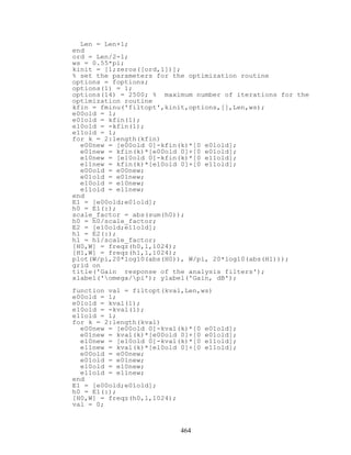 Len = Len+1;
end
ord = Len/2-1;
ws = 0.55*pi;
kinit = [1;zeros([ord,1])];
% set the parameters for the optimization routine
options = foptions;
options(1) = 1;
options(14) = 2500; % maximum number of iterations for the
optimization routine
kfin = fminu('filtopt',kinit,options,[],Len,ws);
e00old = 1;
e01old = kfin(1);
e10old = -kfin(1);
e11old = 1;
for k = 2:length(kfin)
e00new = [e00old 0]-kfin(k)*[0 e01old];
e01new = kfin(k)*[e00old 0]+[0 e01old];
e10new = [e10old 0]-kfin(k)*[0 e11old];
e11new = kfin(k)*[e10old 0]+[0 e11old];
e00old = e00new;
e01old = e01new;
e10old = e10new;
e11old = e11new;
end
E1 = [e00old;e01old];
h0 = E1(:);
scale_factor = abs(sum(h0));
h0 = h0/scale_factor;
E2 = [e10old;e11old];
h1 = E2(:);
h1 = h1/scale_factor;
[H0,W] = freqz(h0,1,1024);
[H1,W] = freqz(h1,1,1024);
plot(W/pi,20*log10(abs(H0)), W/pi, 20*log10(abs(H1)));
grid on
title('Gain response of the analysis filters');
xlabel('omega/pi'); ylabel('Gain, dB');
function val = filtopt(kval,Len,ws)
e00old = 1;
e01old = kval(1);
e10old = -kval(1);
e11old = 1;
for k = 2:length(kval)
e00new = [e00old 0]-kval(k)*[0 e01old];
e01new = kval(k)*[e00old 0]+[0 e01old];
e10new = [e10old 0]-kval(k)*[0 e11old];
e11new = kval(k)*[e10old 0]+[0 e11old];
e00old = e00new;
e01old = e01new;
e10old = e10new;
e11old = e11new;
end
E1 = [e00old;e01old];
h0 = E1(:);
[H0,W] = freqz(h0,1,1024);
val = 0;
464
 