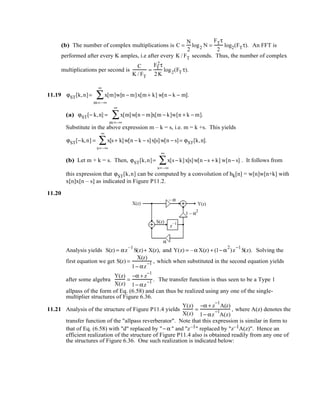 (b) The number of complex multiplications is C =
N
2
log2 N =
FTτ
2
log2(FTτ). An FFT is
performed after every K amples, i.e after every K / FT seconds. Thus, the number of complex
multiplications per second is
C
K / FT
=
FT
2τ
2K
log2(FT τ).
11.19 ϕST[k,n]= x[m]w[n − m]x[m+ k] w[n − k − m].
m=–∞
∞
∑
(a) ϕST[− k,n] = x[m]w[n − m]x[m − k]w[n + k − m].
m=–∞
∞
∑
Substitute in the above expression m – k = s, i.e. m = k +s. This yields
ϕST[−k,n] = x[s + k]w[n − k − s]x[s]w[n − s]= ϕST[k,n].
s=–∞
∞
∑
(b) Let m + k = s. Then, ϕST[k,n]= x[s − k]x[s]w[n −s + k] w[n− s]
s=–∞
∞
∑ . It follows from
this expression that ϕST[k,n] can be computed by a convolution of hk[n] = w[n]w[n+k] with
x[n]x[n – s] as indicated in Figure P11.2.
11.20
S(z)
z
–1
α
1 – α
2
– α
X(z) Y(z)
Analysis yields S(z) = αz
–1
S(z)+ X(z), and Y(z) = –α X(z) + (1− α
2
)z
−1
S(z). Solving the
first equation we get S(z) =
X(z)
1− αz
−1 , which when substituted in the second equation yields
after some algebra
Y(z)
X(z)
=
−α + z
−1
1− αz
−1 . The transfer function is thus seen to be a Type 1
allpass of the form of Eq. (6.58) and can thus be realized using any one of the single-
multiplier structures of Figure 6.36.
11.21 Analysis of the structure of Figure P11.4 yields
Y(z)
X(z)
=
−α + z
−1
A(z)
1− αz
−1
A(z)
, where A(z) denotes the
transfer function of the "allpass reverberator". Note that this expression is similar in form to
that of Eq. (6.58) with "d" replaced by "− α " and "z–1" replaced by "z–1A(z)". Hence an
efficient realization of the structure of Figure P11.4 also is obtained readily from any one of
the structures of Figure 6.36. One such realization is indicated below:
 