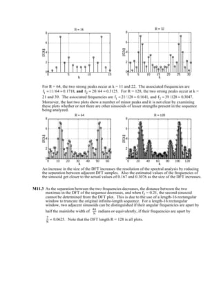 For R = 64, the two strong peaks occur at k = 11 and 22. The associated frequencies are
f1 =11/ 64 = 0.1718, and f2 = 20/ 64 = 0.3125. For R = 128, the two strong peaks occur at k =
21 and 39. The associated frequencies are f1 = 21/128 = 0.1641, and f2 = 39 /128 = 0.3047.
Moreover, the last two plots show a number of minor peaks and it is not clear by examining
these plots whether or not there are other sinusoids of lesser strengths present in the sequence
being analyzed.
An increase in the size of the DFT increases the resolution of the spectral analysis by reducing
the separation between adjacent DFT samples. Also the estimated values of the frequencies of
the sinusoid get closer to the actual values of 0.167 and 0.3076 as the size of the DFT increases.
M11.3 As the separation between the two frequencies decreases, the distance between the two
maximas in the DFT of the sequence decreases, and when f2 = 0.21, the second sinusoid
cannot be determined from the DFT plot. This is due to the use of a length-16 rectangular
window to truncate the original infinite-length sequence. For a length-16 rectangular
window, two adjacent sinusoids can be distinguished if their angular frequencies are apart by
half the mainlobe width of
4π
N
radians or equivalently, if their frequencies are apart by
2
N
= 0.0625. Note that the DFT length R = 128 is all plots.
 
