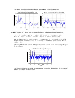 The power spectrum estimate with window size = 64 and 256 are shown below
0 0.1 0.2 0.3 0.4 0.5
-5
0
5
10
15
ω/π
Power Spectrum With Window Size = 64
0 0.1 0.2 0.3 0.4 0.5
-10
-5
0
5
10
15
20
ω/π
Power Spectrum With Window Size = 256
M11.10 Program_11_4 can be used to evaluate the Bartlett and Welch estimate by changing
g = 2*sin(0.12*pi*n) + sin(0.28*pi*n) + randn(size(n));
to g = sin(0.1*pi*n) + sin(0.2*pi*n) + randn(size(n));
and the line window = hamming(256) with window = boxcar(1024) for the
Bartlett estimate, and with window = hanning(1024) for the Welch estimate. Also set
nfft=1024.
The plot of the Bartlett estimate of the power spectrum estimate for the noise corrupted signal
is shown below
0 0.1 0.2 0.3 0.4 0.5
-30
-20
-10
0
10
20
30
ω/π
Bartlett Estimate (Overalp = 0 samples)
The Welch estimates of the power spectrum with an overlapping Hann window for overlaps of
64 and 128 samples are shown below
 