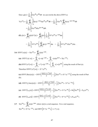 Since g[n]=
1
2π
G(ejθ
)ejθn
dθ
−π
π
∫ we can rewrite the above DTFT as
Y(ejω
) =
1
2π
h[n]e−jωn
G(ejθ
)ejθn
dθ
−π
π
∫n =−∞
∞
∑ =
1
2π
G(ejθ
) h[n]e−j(ω−θ)n
n=−∞
∞
∑ dθ
−π
π
∫
=
1
2π
G(ejθ
)H(ej(ω−θ)
)dθ
−π
π
∫ .
(f) y[n] = g[n]h*[n]
n =−∞
∞
∑ = g[n]
n=−∞
∞
∑
1
2π
H*(ejω
)e−jωn
dω
−π
π
∫










=
1
2π
H*(ejω
) g[n]
n=−∞
∞
∑ e−jωn







 dω
−π
π
∫ =
1
2π
H*(ejω
)G(ejω
)dω
−π
π
∫ .
3.6 DTFT{x[n]} = X(ejω
) = x[n]e−jωn
n=−∞
∞
∑ .
(a) DTFT{x[–n]} = x[−n]e−jωn
n =−∞
∞
∑ = x[m]ejωm
m=−∞
∞
∑ = X(e−jω
).
(b) DTFT{x*[-n]} = x *[−n]e−jωn
n =−∞
∞
∑ = x[−n]ejωn
n =−∞
∞
∑





 using the result of Part (a).
Therefore DTFT{x*[-n]} = X * (ejω
).
(c) DTFT{Re(x[n])} = DTFT
x[n] + x *[n]
2






=
1
2
X(ejω
) + X * (e− jω
){ } using the result of Part
(b).
(d) DTFT{j Im(x[n])} = DTFT j
x[n] − x *[n]
2j






=
1
2
X(ejω
) − X *(e− jω
){ }.
(e) DTFT xcs[n]{ }= DTFT
x[n]+ x*[−n]
2






=
1
2
X(e jω
) + X *(e jω
){ }= Re X(ejω
){ }= Xre(ejω
).
(f) DTFT xca[n]{ } = DTFT
x[n] − x*[−n]
2






=
1
2
X(ejω
) − X * (e jω
){ }= jXim(e jω
).
3.7 X(ejω
) = x[n]e−jωn
n=−∞
∞
∑ where x[n] is a real sequence. For a real sequence,
X(e jω
) = X *(e– jω
), and IDFT X *(e– jω
),{ }= x *[−n].
47
 