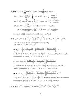 3.14 (a) Xa(ejω
) = δ(ω + 2πk)
k=−∞
∞
∑ . Hence, x[n] =
1
2π
δ(ω)
−π
π
∫ ejωn
dω = 1.
(b) Xb(ejω
) =
1− ejω(N +1)
1− e−jω = e−jωn
n=0
N
∑ . Hence, x[n] =
1, 0 ≤ n ≤ N,
0, otherwise.



(c) Xc(ejω
) =1+ 2 cos(ωl )
l =0
N
∑ = e−jωl
l =−N
N
∑ . Hence x[n] =
1, −N ≤ n ≤ N,
0, otherwise.



(d) Xd(ejω
) =
− jαe−jω
(1− αe−jω )2 , α < 1. Now we can rewrite Xd(ejω
) as
Xd(ejω
) =
d
dω
1
(1− αe−jω)
=
d
dω
Xo(ejω
)( ) where Xo(ejω
) =
1
1− αe−jω .
Now xo[n] = αn
µ[n]. Hence, from Table 3.2, xd [n] = −jnαn
µ[n].
3.15 (a) H1(ejω
) = 1+ 2
ejω
+ e– jω
2





 + 3
ej2ω
+ e– j2ω
2





 = 1+ ejω
+ e– jω
+
3
2
ej2ω
+
3
2
e– j2ω
.
Hence, the inverse of H1(ejω
) is a length-5 sequence given by
h1[n] = 1.5 1 1 1 1.5[ ], − 2 ≤ n ≤ 2.
(b) H2(ejω
) = 3+ 2
ejω
+ e– jω
2





 + 4
ej2ω
+ e– j2ω
2














⋅
ejω /2
+ e– jω/ 2
2





 ⋅ e– jω /2
=
1
2
2ej2ω
+ 3ejω
+ 4 + 4e– jω
+ 3e– j2ω
+ 2e– j3ω
( ). Hence, the inverse of H2(ejω
) is a length-6
sequence given by h2[n]= 1 1.5 2 2 1.5 1[ ], − 2 ≤ n ≤ 3.
(c) H3(ejω
) = j 3 + 4
ejω
+ e– jω
2





 + 2
ej2ω
+ e– j2ω
2














⋅
ejω/2
− e– jω /2
2j






=
1
2
ej3ω
+ 2ej2ω
+ 2ejω
+ 0 − 2e– jω
− 2e– j2ω
− e– j3ω
( ). Hence, the inverse of H3(ejω
) is a
length-7 sequence given by h3[n] = 0.5 1 1 0 –1 –1 − 0.5[ ], − 3≤ n ≤ 3.
(d) H4(e jω
) = j 4 + 2
ejω
+ e– jω
2





 + 3
ej2ω
+ e– j2ω
2














⋅
ejω /2
− e– jω/ 2
2 j





 ⋅ e jω/2
=
1
2
3
2
ej3ω
−
1
2
ej2ω
+ 3ejω
− 3 +
1
2
e– jω
−
3
2
e– j2ω




 . Hence, the inverse of H4(e jω
) is a length-6
sequence given by h4[n]= 0.75 −0.25 1.5 −1.5 0.25 −0.75[ ], − 3≤ n ≤ 2.
3.16 (a) H2(ejω
) =1 + 2cosω +
3
2
(1+ cos2ω) =
3
4
ej2ω
+ ejω
+
5
2
+ e– jω
+
3
4
e– j2ω
.
51
 
