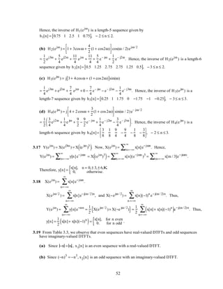 Hence, the inverse of H1(ejω
) is a length-5 sequence given by
h1[n] = 0.75 1 2.5 1 0.75[ ], − 2 ≤ n ≤ 2.
(b) H2(ejω
) = 1+ 3cosω +
4
2
(1+ cos2ω)



 cos(ω / 2)ejω/ 2
=
1
2
ej3ω
+
5
4
ej2ω
+
11
4
ejω
+
11
4
+
5
4
e– jω
+
1
2
e– j2ω
. Hence, the inverse of H2(ejω
) is a length-6
sequence given by h2[n]= 0.5 1.25 2.75 2.75 1.25 0.5[ ], − 3 ≤ n ≤ 2.
(c) H3(ejω
) = j 3+ 4cosω + (1+ cos2ω)[ ]sin(ω)
=
1
4
ej3ω
+ ej2ω
+
7
4
ejω
+ 0 −
7
4
e– jω
− e– j2ω
−
1
4
e– j3ω
. Hence, the inverse of H3(ejω
) is a
length-7 sequence given by h3[n] = 0.25 1 1.75 0 −1.75 −1 −0.25[ ], − 3≤ n ≤ 3.
(d) H4(e jω
) = j 4 + 2cosω +
3
2
(1+ cos2ω)



 sin(ω / 2)e– jω/ 2
=
1
2
3
4
ej2ω
+
1
4
e jω
+
9
2
−
9
2
e– jω
+
1
4
e– j2ω
−
3
4
e– j3ω




 . Hence, the inverse of H4(e jω
) is a
length-6 sequence given by h4[n]=
3
8
1
8
9
4
−
9
4
−
1
8
−
3
8



, − 2 ≤ n ≤ 3.
3.17 Y(ejω
) = X(ej3ω
) = X (e jω
)3
( ). Now, X(ejω
) = x[n]e−jωn
n=−∞
∞
∑ . Hence,
Y(ejω
) = y[n]e−jωn
n=−∞
∞
∑ = X (ejω
)3
( )= x[n](e−jωn
)3
= x[m / 3]e−jωm
m=−∞
∞
∑n =−∞
∞
∑ .
Therefore, y[n] =
x[n], n = 0,± 3,± 6,K
0, otherwise.{
3.18 X(ejω
) = x[n]e−jωn
n=−∞
∞
∑ .
X(ejω/ 2
) = x[n]e−j(ω / 2)n
n=−∞
∞
∑ , and X(−ejω / 2
) = x[n](−1)n
e−j(ω / 2)n
n =−∞
∞
∑ . Thus,
Y(ejω
) = y[n]e−ωn
n=−∞
∞
∑ =
1
2
X(ejω / 2
)+ X(−e jω / 2
){ }=
1
2
x[n]+ x[n](−1)n
( )e−j(ω / 2)n
n=−∞
∞
∑ . Thus,
y[n] =
1
2
x[n]+ x[n](−1)n
( )=
x[n], for n even
0. for n odd{ .
3.19 From Table 3.3, we observe that even sequences have real-valued DTFTs and odd sequences
have imaginary-valued DTFTs.
(a) Since −n = n,, x1[n] is an even sequence with a real-valued DTFT.
(b) Since (−n)3
= −n3
, x2[n] is an odd sequence with an imaginary-valued DTFT.
52
 