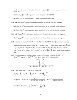 (c) Since sin(−ωcn) = − sin(ωcn) and ωc(−n) = −ωcn,, x3[n] is an even sequence with a real-
valued DTFT.
(d) Since x4[n] is an odd sequence it has an imaginary-valued DTFT.
(e) Since x5[n] is an odd sequence it has an imaginary-valued DTFT.
3.20 (a) Since Y1(ejω
) is a real-valued function of ω , its inverse is an even sequence.
(b) Since Y2 (ejω
) is an imaginary-valued function of ω , its inverse is an odd sequence.
(c) Since Y3(ejω
) is an imaginary-valued function of ω , its inverse is an odd sequence.
3.21 (a) HLLP(ejω
) is a real-valued function of ω . Hence, its inverse is an even sequence.
(b) HBLDIF(ejω
) is a real-valued function of ω . Hence, its inverse is an even sequence.
3.22 Let u[n] = x[–n], and let X(ejω
) and U(ejω
)denote the DTFTs of x[n] and u[n], respectively.
From the convolution property of the DTFT given in Table 3.2, the DTFT of y[n] = x[n] * u[n]
is given by Y(ejω
) = X(ejω
) U(ejω
). From Table 3.3, U(ejω
) = X(e−jω
). But from Table 3.4,
X(e−jω
) = X *(ejω
). Hence, Y(ejω
) = X(ejω
) X *(ejω
)= X(ejω
)
2
which is real-valued function
of ω .
3.23 From the frequency-shifting property of the DTFT given in Table 3.2, the DTFT of
x[n]e−jπn / 3
is given by X(ej(ω+π /3)
). A sketch of this DTFT is shown below.
ω
0 π/3 2π/3 π
1
–π –2π/3 –π/3
X(ej(ω+π/3)
)
3.24 The DTFT of x[n] = –αn
µ[–n –1] is given by
X(ejω
) = −αn
n=–∞
−1
∑ e– jωn
= − α–n
n=1
∞
∑ ejωn
= −α–1
ejω ejω
α






n=0
∞
∑
n
.
For α > 1, X(ejω
) = −α–1
ejω 1
1− (ejω /α)
=
1
1− α e− jω . X(ejω
)
2
=
1
1+ α2 − 2αcosω
.
From Parseval's relation,
1
2π
X(ejω
)
2
−π
π
∫ dω = x[n]
2
n=−∞
∞
∑ .
53
 