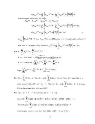 = jXim(ejω
)+
j
2π
Xim(ejθ
)
–π
π
∫ dθ +
1
2π
Xim(ejθ
)
– π
π
∫ cot
ω − θ
2





 dθ
Substituting the above in Eq. (6) we get
X(ejω
) = Xre(e jω
)+ jXim(ejω
) = G(ejω
)+ x[0]
= jXim(ejω
)+
j
2π
Xim(ejθ
)
–π
π
∫ dθ +
1
2π
Xim(ejθ
)
– π
π
∫ cot
ω − θ
2





 dθ + x[0]
= jXim(ejω
)+
1
2π
Xim (ejθ
)
–π
π
∫ cot
ω − θ
2





 dθ+ x[0] (8)
as
1
2π
Xim (ejθ
)
–π
π
∫ dθ = 0 since Xim(ejω
) is an odd function of ω. Comparing the real parts of
both sides of Eq. (8) we finally arrive at Xre(ejω
)=
1
2π
Xim (ejθ
)
–π
π
∫ cot
ω − θ
2





 dθ + x[0].
3.30 S = WN
−(k −l)n
n =0
N−1
∑ = ej2πn(k −l)/ N
n=0
N−1
∑
If k – l ≠ rN then S =
1− ej2πn(k−l)
1− ej2πn(k −l)/ N =
1− 1
1− ej2πn(k−l) / N = 0.
If k – l = rN then S = WN
−rnN
n=0
N −1
∑ = e−j2πnr
n =0
N −1
∑ = 1
n=0
N−1
∑ = N .
Hence, WN
−(k−l)n
n=0
N −1
∑ =
N, for k – l = rN, r an integer,
0, otherwise.



3.31 ˜y[n] = ˜x[r]˜h[n − r]
r=0
N −1
∑ . Then ˜y[n + kN] = ˜x[r]˜h[n + kN− r]
r=0
N −1
∑ . Since ˜h[n] is periodic in n
with a period N, ˜h[n + kN − r] = ˜h[n − r]. Therefore ˜y[n + kN] = ˜x[r]˜h[n − r]
r=0
N −1
∑ = ˜y[n], hence
˜y[n] is also periodic in n with a period N.
3.32 ˜x[n] = 0 1 0 −2 3{ } and ˜h[n] = 2 0 1 0 −2{ }.
Now, ˜y[0]= ˜x[r]˜h[0 − r]
r=0
4
∑ = ˜x[0]˜h[0]+ ˜x[1] ˜h[4] + ˜x[2]˜h[3]+ ˜x[3]˜h[2]+ ˜x[4]˜h[1] = –4.
Similarly ˜y[1]= ˜x[r]˜h[1− r]
r=0
3
∑ = ˜x[0]˜h[1]+ ˜x[1]˜h[0]+ ˜x[2] ˜h[3]+ ˜x[3] ˜h[2] = 5.
Continuing the process we can show that ˜y[2]= 4, ˜y[3]= −9, and ˜y[4]= 6.
57
 