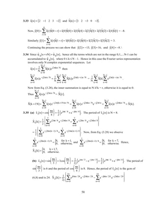3.33 ˜x[n] = 2 −1 2 3 −2{ } and ˜h[n] = 1 2 −3 0 −3{ }.
Now, ˜y[0]= ˜x[r]˜h[0 − r]
r=0
4
∑ = ˜x[0]˜h[0]+ ˜x[1] ˜h[4] + ˜x[2]˜h[3]+ ˜x[3]˜h[2]+ ˜x[4]˜h[1] = –8.
Similarly ˜y[1]= ˜x[r]˜h[1− r]
r=0
3
∑ = ˜x[0]˜h[1]+ ˜x[1]˜h[0]+ ˜x[2] ˜h[3]+ ˜x[3] ˜h[2] = 3.
Continuing the process we can show that ˜y[2]= −15, ˜y[3]= 16, and ˜y[4]= −8.
3.34 Since ˜ψ k[n + rN] = ˜ψ k[n], hence all the terms which are not in the range 0,1,....N-1 can be
accumulated to ˜ψ k[n], where 0 ≤ k ≤ N –1. Hence in this case the Fourier series representation
involves only N complex exponential sequences. Let
˜x[n] =
1
N
˜X[k]ej2πkn/ N
k =0
N−1
∑ then
˜x[n]
n=0
N −1
∑ e−j2πrn / N
=
1
N
˜X[k]e j2π(k −r)n / N
k =0
N−1
∑
n=0
N −1
∑ =
1
N
˜X[k] ej2π(k −r)n / N
n =0
N −1
∑
k =0
N−1
∑ .
Now from Eq. (3.28), the inner summation is equal to N if k = r, otherwise it is equal to 0.
Thus ˜x[n]
n=0
N −1
∑ e−j2πrn / N
= ˜X[r].
˜X[k + l N]= ˜x[n]
n =0
N−1
∑ e−j2π(k+l N)n / N
= ˜x[n]
n =0
N−1
∑ e−j2πkn / N
e−j2πl n
= ˜x[n]
n=0
N−1
∑ e−j2πkn/ N
= ˜X[k].
3.35 (a) ˜x1[n]= cos
πn
4





 =
1
2
ejπn / 4
+ e−jπn / 4
{ }. The period of ˜x1[n] is N = 8.
˜X1[k] =
1
2
ej2πn / 8
n=0
7
∑ e−j2πkn/ 8
+ e−j2πn / 8
n=0
7
∑ e−j2πkn/ 8








=
1
2
e−j2πn(k −1)/ 8
n=0
7
∑ + e−j2πn(k+1)/ 8
n=0
7
∑








. Now, from Eq. (3.28) we observe
e−j2πn(k −1)/8
n =0
7
∑ =
8, for k = 1,
0, otherwise,{ and e−j2πn(k +1)/ 8
n =0
7
∑ =
8, for k = 7,
0, otherwise.{ Hence,
˜X1[k] =
4, k = 1,7,
0, otherwise.{
(b) ˜x2[n] = sin
πn
3





 + 3cos
πn
4





 =
1
2j
ejπn / 3
− e−jπn / 3
{ }+
3
2
ejπn / 4
+ e−jπn / 4
{ }. The period of
sin
πn
3





 is 6 and the period of cos
πn
4





 is 8. Hence, the period of ˜x2[n] is the gcm of
(6,8) and is 24. ˜X2[k]=
1
2j
ej8πn / 24
n=0
23
∑ e−j2πkn / 24
− e−j8πn / 24
n=0
23
∑ e−j2πkn / 24








58
 