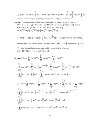 (c) y[n] = (−1)n
x[n]= WN
N
2
n
x[n]. Hence, Y[k] = DFT y[n]{ } = DFT WN
N
2
n
x[n]








= X[< k −
N
2
>N ]
using the circular frequency-shifting property of the DFT given in Table 3.5.
3.48 (a) From the circular frequency-shifting property of the DFT given in Table 3.5,
IDFT X[< k − m1 >N ]{ } = WN
−m1n
x[n] and IDFT X[< k − m2 >N ]{ }= WN
−m2n
x[n]. Hence,
w[n]= IDFT W[k]{ }= IDFT α X[< k − m1 >N +β X[< k − m2 >N{ }
= α WN
−m1n
x[n]+ βWN
−m2n
x[n]= α WN
−m1n
+ βWN
−m2n
( )x[n].
(b) G[k] =
1
2
X[k]+ (−1)k
X[k]( )=
1
2
X[k] + WN
−
N
2
k
X[k]








. Using the circular time-shifting
property of the DFT given in Table 3.5, we get g[n] = IDFT G[k]{ }=
1
2
x[n] + x[< n −
N
2
>N ]





 .
(c) Using the modulation property of the DFT given in Table 3.5 we get
y[n] = IDFT Y[k]{ }= N ⋅ x[n]⋅ x[n]= N ⋅ x2
[n].
3.49 (a) X[2m]= x[n]WN
2 mn
n =0
N−1
∑ = x[n]WN
2mn
n=0
N
2
−1
∑ + x[n]WN
2mn
n=
N
2
N −1
∑
= x[n]WN
2mn
n =0
N
2
−1
∑ + x[n +
N
2
]WN
2m(n+
N
2
)
n =0
N
2
−1
∑ = x[n]WN
2mn
n=0
N
2
−1
∑ + x[n +
N
2
]WN
2mn
n=0
N
2
−1
∑ WN
mN
= x[n]+ x[n +
N
2
]





 WN
2mn
n =0
N
2
−1
∑ = x[n]− x[n]( )WN
2mn
n=0
N
2
−1
∑ = 0, 0 ≤ m ≤
N
2
−1.
(b) X[4l ]= x[n]WN
4ln
n =0
N−1
∑ = x[n]WN
4ln
n=0
N
4
−1
∑ + x[n]WN
4l n
n=
N
4
N
2
−1
∑ + x[n]WN
4ln
n=
N
2
3N
4
−1
∑ + x[n]WN
4l n
n=
3N
4
N −1
∑
= x[n]WN
4l n
+ x[n +
N
4
]WN
4l (n+
N
4
)
+ x[n +
N
2
]WN
4l (n+
N
2
)
+ x[n +
3N
4
]WN
4l (n +
3N
4
)






n =0
N
4
−1
∑
= x[n]+ x[n +
N
4
]WN
l N
+ x[n +
N
2
]WN
2l N
+ x[n +
3N
4
]WN
3l N





n =0
N
4
−1
∑ WN
4l n
= x[n] − x[n]+ x[n] − x[n]( )
n =0
N
4
−1
∑ WN
4l n
= 0 as WN
lN
= WN
2l N
= WN
3l N
= 1.
64
 