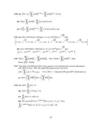 3.50 (a) X[N − k]= x[n]WN
(N−k)n
n =0
N−1
∑ = x[n]WN
−kn
n=0
N −1
∑ = X *[k].
(b) X[0]= x[n]WN
0
n =0
N−1
∑ = x[n]
n=0
N −1
∑ which is real.
(c) X[
N
2
] = x[n]WN
(N /2)n
n=0
N−1
∑ = (−1)n
x[n]
n=0
N−1
∑ which is real.
3.51 (a) H[k] = DFT h[n]{ } = DFT g[{n − 3 >7 ]{ }= W7
3k
G[k]= e
− j
6πk
7 G[k]
= 1+ j2, e
−j
6π
7 (−2 + j3), e
−j
12π
7 (−1− j2), 0, e
−j
24π
7 (8 + j4), e
−j
30π
7 (−3 + j2), e
−j
36π
7 (2 + j5)










(b) h[n]= IDFT H[k]{ } = IDFT G[< k − 4 >7]{ }= W7
−4n
g[n]= e
j
8πn
7 g[n]
= −3.1, 2.4ej8π/ 7
, 4.5ej16π/ 7
, −6ej24π/ 7
, ej32π/7
, −3ej40π/ 7
, 7ej42π/ 7
[ ].
3.52 Y[k] = y[n]WMN
nk
n=0
MN−1
∑ = x[n]WMN
nk
n=0
N −1
∑ . Thus, Y[kM] = x[n]WN
nk
n=0
N −1
∑ = X[k].
Hence, X[k] = Y[kM].
3.53 Note X[k] is the MN-point DFT of the sequence xe[n] obtained from x[n] by appending it
with M(N-1) zeros. Thus, the length-MN sequence y[n] is given by
y[n] = xe
l =0
M−1
∑ [< n − Nl >MN ], 0 ≤ n ≤ MN − 1. Taking the MN-point DFT of both sides we
get Y[k] = WMN
Nkl
l =0
M−1
∑





 X[k] == WM
kl
l =0
M−1
∑





 X[k].
3.54 (a) X[0]= x[n]
n=0
11
∑ = 13.
(b) X[6]= (−1)n
x[n]
n=0
11
∑ = −13.
(c) X[k]
k=0
11
∑ = 12 ⋅ x[0] = 36.
(d) The inverse DFT of e−j(4πk/ 6)
X[k] is x[< n − 4 >12]. Thus,
e−j(4πk /6)
X[k]
k=0
11
∑ =12 ⋅ x[< 0 − 4>12 ]= 12 ⋅x[8]= −48.
65
 