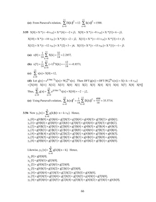 (e) From Parseval's relation, X[k]
2
k=0
11
∑ = 12 ⋅ x[n]
2
n =0
11
∑ = 1500.
3.55 X[8] = X *[< −8>14] = X *[6] = −2 + j3, X[9] = X *[< −9 >14] = X *[5]= 6 − j3,
X[10] = X *[< −10 >14 ]= X *[4]= −2 − j2, X[11] = X *[< −11 >14]= X *[3] =1+ j5,
X[12] = X *[< −12 >14 ]= X *[2] = 3 − j4, X[13]= X *[< −13 >14 ]= X *[1]= −1− j3.
(a) x[0] =
1
14
X[k]
k =0
13
∑ =
32
14
= 2.2857,
(b) x[7] =
1
14
(−1)k
X[k]
k=0
13
∑ = −
12
14
= −0.8571,
(c) x[n]
n =0
13
∑ = X[0] = 12,
(d) Let g[n] = ej(4πn / 7)
x[n]= W14
−4n
x[n]. Then DFT{g[n]} = DFT{W14
−4n
x[n]}= X[< k − 4 >14]
= X[10] X[11] X[12] X[13] X[0] X[1] X[2] X[3] X[4] X[5] X[6] X[7] X[8] X[9][ ]
Thus, g[n]
n =0
13
∑ = ej(4πn/ 7)
x[n]
n=0
13
∑ = X[10] = −2 – j2,
(e) Using Parseval's relation, x[n]
2
n =0
13
∑ =
1
14
X[k]
2
k =0
13
∑ =
498
14
= 35.5714.
3.56 Now yc[n] = g[k]h[< n − k >6 ]
k =0
6
∑ . Hence,
yc[0]= g[0]h[0] + g[1]h[6] + g[2]h[5] + g[3]h[4] + g[4]h[3]+ g[5]h[2]+ g[6]h[1],
yc[1]= g[0]h[1] + g[1]h[0]+ g[2]h[6] + g[3]h[5] + g[4]h[4]+ g[5]h[3] + g[6]h[2],
yc[2]= g[0]h[2] + g[1]h[1]+ g[2]h[0] + g[3]h[6] + g[4]h[5] + g[5]h[4] + g[6]h[3],
yc[3] = g[0]h[3]+ g[1]h[2] + g[2]h[1]+ g[3]h[0] + g[4]h[6]+ g[5]h[5] + g[6]h[4],
yc[4]= g[0]h[4] + g[1]h[3] + g[2]h[2] + g[3]h[1] + g[4]h[0]+ g[5]h[6] + g[6]h[5],
yc[5] = g[0]h[5] + g[1]h[4]+ g[2]h[3] + g[3]h[2] + g[4]h[1]+ g[5]h[0] + g[6]h[6],
yc[6] = g[0]h[6]+ g[1]h[5]+ g[2]h[4] + g[3]h[3] + g[4]h[2] + g[5]h[1]+ g[6]h[0].
Likewise, yL [n]= g[k]h[n − k]
k =0
6
∑ . Hence,
yL [0]= g[0]h[0],
yL [1] = g[0]h[1]+ g[1]h[0],
yL [2]= g[0]h[2]+ g[1]h[1]+ g[2]h[0],
yL [3] = g[0]h[3]+ g[1]h[2]+ g[2]h[1]+ g[3]h[0],
yL [4]= g[0]h[4] + g[1]h[3] + g[2]h[2]+ g[3]h[1] + g[4]h[0],
yL [5] = g[0]h[5] + g[1]h[4]+ g[2]h[3] + g[3]h[2] + g[4]h[1] + g[5]h[0],
yL [6] = g[0]h[6]+ g[1]h[5]+ g[2]h[4] + g[3]h[3] + g[4]h[2] + g[5]h[1] + g[6]h[0],
66
 