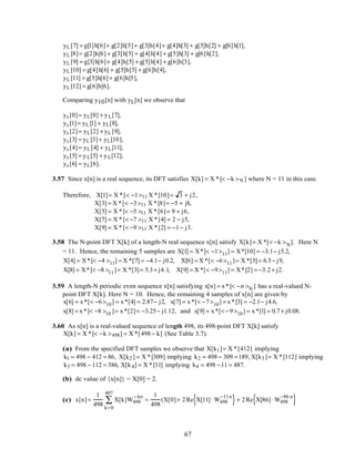 yL [7] = g[1]h[6]+ g[2]h[5]+ g[3]h[4]+ g[4]h[3] + g[5]h[2] + g[6]h[1],
yL [8]= g[2]h[6] + g[3]h[5] + g[4]h[4] + g[5]h[3] + g[6]h[2],
yL [9] = g[3]h[6]+ g[4]h[5] + g[5]h[4] + g[6]h[3],
yL [10] = g[4]h[6] + g[5]h[5] + g[6]h[4],
yL [11] = g[5]h[6]+ g[6]h[5],
yL [12] = g[6]h[6].
Comparing y10[n] with yL[n] we observe that
yc[0]= yL[0] + yL[7],
yc[1]= yL [1] + yL[8],
yc[2]= yL[2] + yL [9],
yc[3] = yL [3]+ yL[10],
yc[4]= yL [4] + yL[11],
yc[5] = yL[5] + yL[12],
yc[6] = yL[6].
3.57 Since x[n] is a real sequence, its DFT satisfies X[k] = X *[< −k >N ] where N = 11 in this case.
Therefore, X[1]= X *[< −1>11 X *[10]= 3 + j2,
X[3] = X *[< −3>11 X *[8]= −5 + j8,
X[5] = X *[< −5 >11 X *[6]= 9 + j6,
X[7] = X *[< −7 >11 X *[4] = 2 − j5,
X[9] = X *[< −9 >11 X *[2] = −1− j3.
3.58 The N-point DFT X[k] of a length-N real sequence x[n] satisfy X[k]= X *[< −k >N]. Here N
= 11. Hence, the remaining 5 samples are X[1] = X*[< −1>11] = X*[10] = −3.1− j5.2,
X[4] = X*[< −4 >11] = X *[7] = −4.1− j0.2, X[6] = X *[< −6>11]= X *[5]= 6.5− j9,
X[8] = X*[< −8 >11]= X *[3]= 5.3+ j4.1, X[9] = X *[< −9>11] = X*[2] = −3.2+ j2.
3.59 A length-N periodic even sequence x[n] satisfying x[n] = x*[< −n >N ] has a real-valued N-
point DFT X[k]. Here N = 10. Hence, the remaining 4 samples of x[n] are given by
x[6] = x*[< −6>10] = x*[4] = 2.87− j2, x[7] = x*[< −7>10] = x*[3] = −2.1− j4.6,
x[8] = x*[< −8 >10 ]= x*[2]= −3.25− j1.12, and x[9] = x*[< −9>10] = x*[1] = 0.7+ j0.08.
3.60 As x[n] is a real-valued sequence of length 498, its 498-point DFT X[k] satisfy
X[k] = X *[< −k >498] = X *[498− k] (See Table 3.7).
(a) From the specified DFT samples we observe that X[k1]= X *[412] implying
k1 = 498 − 412 = 86, X[k2 ] = X *[309] implying k2 = 498− 309 =189, X[k3 ]= X *[112] implying
k3 = 498 − 112 = 386, X[k4] = X *[11] implying k4 = 498 −11 = 487.
(b) dc value of {x[n]} = X[0] = 2.
(c) x[n]=
1
498
X[k]W498
−kn
k=0
497
∑ =
1
498
(X[0]+ 2Re X[11]⋅ W498
−11n
{ }+ 2Re X[86]⋅ W498
−86 n
{ }
67
 