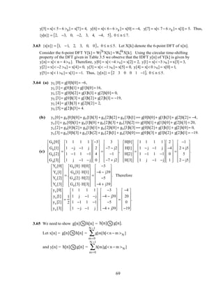y[5] = x[< 5− 6 >8] = x[7]= 4, y[6] = x[< 6− 6 >8 ]= x[0] = −4, y[7] = x[< 7− 6 >8 ]= x[1] = 5. Thus,
{y[n]} = 2, −3, 0, −2, 3, 4, −4, 5{ }, 0 ≤ n ≤ 7.
3.63 {x[n]} = 1, −1, 2, 3, 0, 0{ }, 0 ≤ n ≤ 5. Let X[k] denote the 6-point DFT of x[n].
Consider the 6-point DFT Y[k] = W3
2k
X[k] = W6
4k
X[k]. Using the circular time-shifting
property of the DFT given in Table 3.5 we observe that the IDFT y[n] of Y[k] is given by
y[n] = x[< n − 4>6 ]. Therefore, y[0] = x[< −4 >6] = x[2] = 2, y[1] = x[< −3 >6 ] = x[3] = 3,
y[2] = x[< −2 >6] = x[4]= 0, y[3] = x[< −1>6 ]= x[5] = 0, y[4] = x[< 0 >6] = x[0] = 1,
y[5]= x[< 1>6 ]= x[1] = −1. Thus, {y[n]} = 2 3 0 0 1 −1{ }, 0 ≤ n ≤ 5.
3.64 (a) yL [0] = g[0]h[0]= −6,
yL [1]= g[0]h[1] + g[1]h[0]= 16,
yL [2] = g[0]h[2]+ g[1]h[1] + g[2]h[0]= 0,
yL [3]= g[0]h[3] + g[1]h[2]+ g[2]h[1] = −19,
yL [4]= g[1]h[3] + g[2]h[2]= 2,
yL [5] = g[2]h[3]= 4.
(b) yc[0]= ge[0]h[0]+ ge[1]h[3] + ge[2]h[2] + ge[3]h[1] == g[0]h[0]+ g[1]h[3]+ g[2]h[2]= −4,
yc[1]= ge[0]h[1]+ ge[1]h[0] + ge[2]h[3] + ge[3]h[2] == g[0]h[1] + g[1]h[0]+ g[2]h[3] = 20,
yc[2]= ge[0]h[2]+ ge[1]h[1]+ ge[2]h[0]+ ge[3]h[3] == g[0]h[2]+ g[1]h[1] + g[2]h[0]= 0,
yc[3] = ge[0]h[3] + ge[1]h[2] + ge[2]h[1] + ge[3]h[0]== g[0]h[3] + g[1]h[2]+ g[2]h[1] = −19.
(c)
Ge[0]
Ge[1]
Ge[2]
Ge[3]














=
1 1 1 1
1 −j −1 j
1 −1 1 −1
1 j −1 − j














−3
2
4
0














=
3
−7 − j2
−1
−7 + j2














,
H[0]
H[1]
H[2]
H[3]














=
1 1 1 1
1 − j −1 j
1 −1 1 −1
1 j −1 −j














2
−4
0
1














=
−1
2 + j5
5
2 − j5














.
Yc[0]
Yc[1]
Yc[2]
Yc[3]














= .
Ge[0]⋅H[0]
Ge[1]⋅H[1]
Ge[2]⋅H[2]
Ge[3]⋅H[3]














=
−3
−4 − j39
−5
−4 + j39














. Therefore
yc[0]
yc[1]
yc[2]
yc[3]














=
1
2
1 1 1 1
1 j −1 −j
1 −1 1 −1
1 − j −1 j














⋅
−3
−4 − j39
−5
−4 + j39














=
−4
20
0
−19














.
3.65 We need to show Ng[n] h[n] = Nh[n] g[n].
Let x[n] = Ng[n] h[n] = g[m]h[< n − m >N ]
m=0
N −1
∑
and y[n] = Nh[n] g[n] = h[m]g[< n − m >N ]
m=0
N −1
∑
69
 