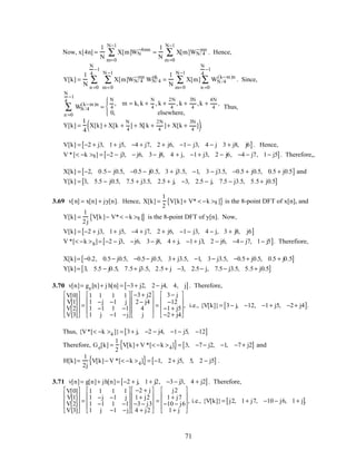 Now, x[4n] =
1
N
X[m]WN
−4mn
m=0
N−1
∑ =
1
N
X[m]WN/ 4
−mn
m=0
N−1
∑ . Hence,
Y[k] =
1
N
X[m]WN/ 4
−mn
WN/ 4
nk
m=0
N −1
∑
n =0
N
4
−1
∑ =
1
N
X[m] WN /4
(k−m)n
n =0
N
4
−1
∑
m=0
N−1
∑ . Since,
WN /4
(k−m)n
n =0
N
4
−1
∑ =
N
4
, m = k, k +
N
4
, k +
2N
4
, k +
3N
4
,k +
4N
4
,
0, elsewhere,




Thus,
Y[k] =
1
4
X[k] + X[k +
N
4
] + X[k +
2N
4
]+ X[k +
3N
4
]( ).
V[k] = −2 + j3, 1+ j5, −4 + j7, 2 + j6, −1− j3, 4 − j 3 + j8, j6[ ]. Hence,
V *[< −k >8] = −2 − j3, − j6, 3− j8, 4 + j, −1+ j3, 2 − j6, −4 − j7, 1− j5[ ]. Therefore,,
X[k] = −2, 0.5− j0.5, −0.5 − j0.5, 3 + j3.5, −1, 3 − j3.5, −0.5 + j0.5, 0.5 + j0.5[ ] and
Y[k] = 3, 5.5 − j0.5, 7.5 + j3.5, 2.5 + j, −3, 2.5 − j, 7.5 − j3.5, 5.5+ j0.5[ ]
3.69 v[n] = x[n] + jy[n]. Hence, X[k] =
1
2
V[k]+ V* < −k >8 ]{ } is the 8-point DFT of x[n], and
Y[k] =
1
2j
V[k]− V*< −k >8 ]{ } is the 8-point DFT of y[n]. Now,
V[k] = −2 + j3, 1+ j5, −4 + j7, 2 + j6, −1− j3, 4 − j, 3 + j8, j6[ ]
V *[< −k >8]= −2 − j3, −j6, 3− j8, 4 + j, −1+ j3, 2 − j6, −4− j7, 1− j5[ ]. Therefiore,
X[k]= −0.2, 0.5− j0.5, −0.5− j0.5, 3+ j3.5, −1, 3− j3.5, −0.5+ j0.5, 0.5 + j0.5[ ]
Y[k]= 3, 5.5 − j0.5, 7.5+ j3.5, 2.5+ j −3, 2.5− j, 7.5− j3.5, 5.5+ j0.5[ ]
3.70 v[n]= ge[n]+ j h[n] = −3+ j2, 2− j4, 4, j[ ]. Therefore,
V[0]
V[1]
V[2]
V[3]










=
1 1 1 1
1 −j −1 j
1 −1 1 −1
1 j −1 −j










−3+ j2
2− j4
4
j










=
3− j
−12
−1+ j5
−2+ j4










, i.e., {V[k]}= 3− j, −12, −1+ j5, −2+ j4[ ].
Thus, {V*[< −k >4 ]}= 3+ j, −2 − j4, −1− j5, −12[ ]
Therefore, Ge[k] =
1
2
V[k]+ V *[< −k >4]{ }= 3, −7− j2, −1, −7+ j2[ ] and
H[k]=
1
2j
V[k]− V *[< −k >4]{ }= −1, 2+ j5, 5, 2 − j5[ ] .
3.71 v[n]= g[n]+ jh[n]= −2 + j, 1+ j2, −3− j3, 4 + j2[ ]. Therefore,
V[0]
V[1]
V[2]
V[3]










=
1 1 1 1
1 −j −1 j
1 −1 1 −1
1 j −1 −j










−2 + j
1+ j2
−3− j3
4 + j2










=
j2
1+ j7
−10 − j6
1+ j










, i.e., {V[k]}= j2, 1+ j7, −10 − j6, 1+ j[ ].
71
 