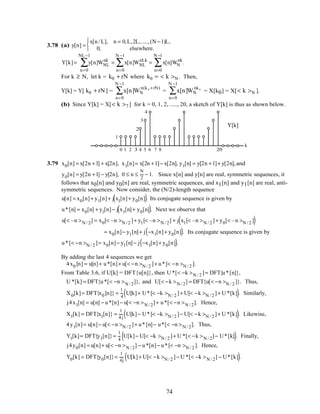 3.78 (a) y[n] =
x[n/ L], n = 0,L,2L,.....,(N −1)L,
0, elsewhere.



Y[k]= y[n]WNL
nk
n=0
NL−1
∑ = x[n]WNL
nLk
n=0
N −1
∑ = x[n]WN
nk
n=0
N −1
∑ .
For k ≥ N, let k = k0 + rN where k0 = < k >N . Then,
Y[k] = Y[ k0 + rN] = x[n]WN
n(k 0 +rN)
n=0
N −1
∑ = x[n]WN
nk0
n=0
N −1
∑ = X[k0] = X[< k >N ].
(b) Since Y[k] = X[< k >7 ] for k = 0, 1, 2, ....., 20, a sketch of Y[k] is thus as shown below.
0 1 2 3 4 5 6
k
1
2
3
4
7 8 20
Y[k]
3.79 x0[n] = x[2n +1] + x[2n], x1[n]= x[2n +1]− x[2n], y1[n] = y[2n +1]+ y[2n],and
y0[n] = y[2n +1] − y[2n], 0 ≤ n ≤
N
2
− 1. Since x[n] and y[n] are real, symmetric sequences, it
follows that x0[n] and y0[n] are real, symmetric sequences, and x1[n] and y1[n] are real, anti-
symmetric sequences. Now consider, the (N/2)-length sequence
u[n] = x0[n]+ y1[n]+ j x1[n]+ y0[n]( ). Its conjugate sequence is given by
u*[n] = x0[n] + y1[n]− j x1[n]+ y0[n]( ). Next we observe that
u[< –n >N / 2] = x0[< –n >N / 2 ]+ y1[< –n >N / 2] + j x1[< –n >N / 2 ]+ y0[< –n >N / 2 ]( )
= x0[n]− y1[n]+ j −x1[n]+ y0[n]( ). Its conjugate sequence is given by
u*[< −n >N / 2 ]= x0[n]− y1[n]− j −x1[n]+ y0[n]( ).
By adding the last 4 sequences we get
4x0 [n] = u[n]+ u*[n]+ u[< −n >N / 2 ]+ u*[< −n >N / 2 ].
From Table 3.6, if U[k] = DFT{u[n]}, then U *[< −k >N / 2 ]= DFT{u*[n]},
U *[k] = DFT{u*[< −n >N / 2]}, and U[< −k >N / 2] = DFT{u[< −n >N / 2 ]}. Thus,
X0[k]= DFT{x0 [n]} =
1
4
U[k]+ U*[< −k >N / 2 ]+ U[< −k >N / 2 ]+ U *[k]( ). Similarly,
j4x1[n] = u[n] − u*[n]− u[< −n >N / 2]+ u*[< −n >N / 2]. Hence,
X1[k] = DFT{x1[n]} =
1
4 j
U[k]− U*[< −k >N / 2 ]− U[< −k >N / 2 ]+ U *[k]( ). Likewise,
4y1[n]= u[n]− u[< −n >N / 2 ]+ u*[n]− u*[< −n >N / 2]. Thus,
Y1[k]= DFT{y1[n]}=
1
4
U[k]− U[< −k >N / 2 ]+ U *[< −k >N / 2]− U*[k]( ). Finally,
j4y0[n] = u[n]+ u[< −n >N / 2] − u*[n]− u*[< −n >N / 2 ]. Hence,
Y0[k] = DFT{y0[n]}=
1
4j
U[k]+ U[< −k >N / 2 ]− U *[< −k >N / 2] − U*[k]( ).
74
 