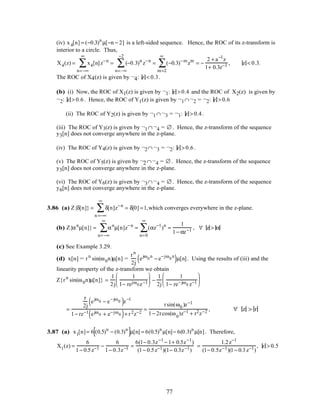 (iv) x4[n] = (−0.3)n
µ[−n − 2] is a left-sided sequence. Hence, the ROC of its z-transform is
interior to a circle. Thus,
X4(z) = x4[n]z−n
n=−∞
∞
∑ = (−0.3)n
z−n
n=–∞
−2
∑ = (−0.3)−m
zm
m=2
∞
∑ = −
2 + a−1
z
1+ 0.3z−1 , z < 0.3.
The ROC of X4(z) is given by ¬4: z < 0.3.
(b) (i) Now, the ROC of X1(z) is given by ¬1: z > 0.4 and the ROC of X2(z) is given by
¬2: z > 0.6. Hence, the ROC of Y1(z) is given by ¬1∩¬2 = ¬2: z > 0.6
(ii) The ROC of Y2(z) is given by ¬1∩¬3 = ¬1: z > 0.4.
(iii) The ROC of Y3(z) is given by ¬1∩¬4 = ∅ . Hence, the z-transform of the sequence
y3[n] does not converge anywhere in the z-plane.
(iv) The ROC of Y4(z) is given by ¬2∩¬3 = ¬2: z > 0.6.
(v) The ROC of Y5(z) is given by ¬2∩¬4 = ∅ . Hence, the z-transform of the sequence
y5[n] does not converge anywhere in the z-plane.
(vi) The ROC of Y6(z) is given by ¬3∩¬4 = ∅ . Hence, the z-transform of the sequence
y6[n] does not converge anywhere in the z-plane.
3.86 (a) Z{δ[n]} = δ[n]z−n
n =−∞
∞
∑ = δ[0] =1,which converges everywhere in the z-plane.
(b) Z{αn
µ[n]} = αn
µ[n]z−n
n=−∞
∞
∑ = (αz−1
)n
n=0
∞
∑ =
1
1− αz−1 , ∀ z > α
(c) See Example 3.29.
(d) x[n] = rn
sin(ω0n)µ[n] =
rn
2j
ejω0
n
− e−jω0
n
( )µ[n]. Using the results of (iii) and the
linearity property of the z-transform we obtain
Z{rn
sin(ω0n)µ[n]} =
1
2j
1
1− rejω0z−1





 −
1
2j
1
1− re−jω0 z−1






=
r
2j
ejω0 − e−jω0( )z−1
1− rz−1 ejω0 + e−jω0( )+ r2z−2
=
rsin(ω0 )z−1
1− 2rcos(ω0
)z−1 + r2z−2 , ∀ z > r
3.87 (a) x1[n]= 6 (0.5)n
− (0.3)n
[ ]µ[n] = 6(0.5)n
µ[n]− 6(0.3)n
µ[n]. Therefore,
X1(z) =
6
1− 0.5z−1 −
6
1− 0.3z−1 =
6(1− 0.3z−1
− 1+ 0.5z−1
)
(1− 0.5z−1)(1− 0.3z−1)
=
1.2z−1
(1− 0.5z−1)(1− 0.3z−1)
, z > 0.5
77
 