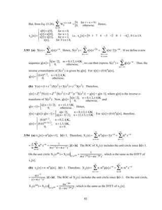 But, from Eq. (3.28), W9
−(r−n)k
k=0
8
∑ =
9, for r − n = 9i
0, otherwise.{ Hence,
xo[n] =
x[0]+ x[9], for n = 0,
x[1]+ x[10], for n = 1,
x[2]+ x[11], for n = 2,
x[n], for 3 ≤ n ≤ 8,





i.e., xo[n] = 9 1 7 4 −3 −2 0 1 −4,{ }, 0 ≤ n ≤ 8.
3.93 (a) X(z) = x[n]z−n
n=−∞
∞
∑ . Hence, X(z2
) = x[n]z−2n
n=−∞
∞
∑ = x[m/ 2]z−m
m=−∞
m even
∞
∑ . If we define a new
sequence g[m]=
x[m / 2], m = 0,± 2,± 4,K
0, otherwise,{ , we can then express X(z2
) = g[n]z−n
n=−∞
∞
∑ . Thus, the
inverse z-transfoprm of X(z2
) is given by g[n]. For x[n] = (0.4)n
µ[n],
g[n]= (0.4)n / 2, n = 0,2,4,K
0, otherwise,



(b) Y(z) = (1+ z−1
)X(z2
) = X(z2
) + z−1
X(z2
). Therefore,
y[n] = Z−1
{Y(z)} = Z−1
{X(z2
)}+ Z−1
{z−1
X(z2
)} = g[n] + g[n–1], where g[n] is the inverse z-
transform of X(z2
). Now, g[n]=
x[n / 2], n = 0,± 2,± 4,K
0, otherwise,{ and
g[n −1]=
x[(n −1)/ 2], n = ±1,± 3,K
0, otherwise,{ . Hence,
y[n] = g[n]+ g[n− 1] =
x[n / 2], n = 0,± 2, ± 4,K
x[(n− 1)/ 2], n = ±1,± 3,± 5,K{ . For x[n] = (0.4)n
µ[n], therefore,
y[n] =
(0.4)n / 2 , n = 0,2,4,K,
(0.4)(n−1)/ 2
, n = 1,3,5,K,
0, n < 0.





3.94 (a) x1[n]= αn
µ[n +1], α < 1. Therefore, X1(z) = αn
n =−∞
∞
∑ µ[n+ 1]z−n
= αn
n=−1
∞
∑ z−n
=
z
α
αn
n=0
∞
∑ z−n
=
1
α z−1(1− α z−1)
, z > α. The ROC of X1(z) includes the unit circle since α < 1.
On the unit circle X1(ejω
) = X1(z)
z=ejω =
1
α e−jω(1− αe−jω )
, which is the same as the DTFT of
x1[n].
(b) x2[n] = n⋅αn
µ[n], α < 1. Therefore, X2(z) = n⋅αn
n=−∞
∞
∑ µ[n]z−n
= n⋅αn
n=0
∞
∑ z−n
=
α z−1
(1− α z−1)2 , z > α . The ROC of X2(z) includes the unit circle since α < 1. On the unit circle,
X2(ejω
) = X2 (z)
z=ejω =
αe−jω
(1− αe−jω )2 , which is the same as the DTFT of x2[n].
81
 
