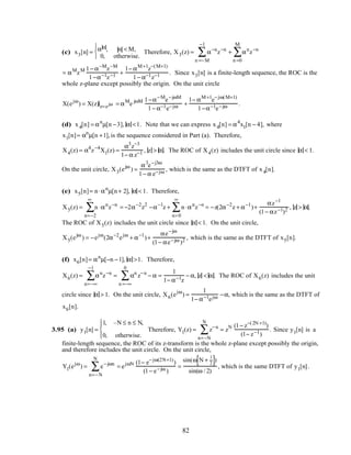 (c) x3[n] = α n , n < M,
0, otherwise.



Therefore, X3(z) = α−n
n =−M
−1
∑ z−n
+ αn
n =0
M
∑ z−n
= αM
zM 1− α−M
z−M
1−α−1z−1 +
1− αM+1
z−(M+1)
1− α−1z−1 . Since x3[n] is a finite-length sequence, the ROC is the
whole z-plane except possibly the origin. On the unit circle
X(ejω
) = X(z)z=ejω = αM
e jωM 1−α−M
e−jωM
1− α−1e−jω +
1− αM+1
e−jω(M+1)
1−α−1e−jω .
(d) x4[n] = αn
µ[n −3], α <1. Note that we can express x4[n] = α4
x1[n − 4], where
x1[n]= αn
µ[n +1],is the sequence considered in Part (a). Therefore,
X4(z) = α4
z−4
X1(z) =
α3
z−3
1− α z−1 , z > α. The ROC of X4(z) includes the unit circle since α < 1.
On the unit circle, X3(ejω
) =
α3
e−j3ω
1− α e−jω , which is the same as the DTFT of x4[n].
(e) x5[n]= n⋅αn
µ[n+ 2], α < 1. Therefore,
X5(z) = n ⋅αn
n=−2
∞
∑ z−n
= −2α−2
z2
−α−1
z + n⋅αn
n=0
∞
∑ z−n
= −z(2α−2
z + α−1
)+
αz−1
(1− αz−1)2 , z > α.
The ROC of X5(z) includes the unit circle since α < 1. On the unit circle,
X5(ejω
) = −ejω
(2α−2
ejω
+ α−1
)+
αe−jω
(1− αe−jω )2 , which is the same as the DTFT of x5[n].
(f) x6[n]= αn
µ[−n −1], α >1. Therefore,
X6(z) = αn
n=−∞
−1
∑ z−n
= αn
n =−∞
0
∑ z−n
− α =
1
1− α−1z
− α, z < α. The ROC of X6(z) includes the unit
circle since α > 1. On the unit circle, X6(ejω
) =
1
1− α−1ejω −α, which is the same as the DTFT of
x6[n].
3.95 (a) y1[n] =
1, –N ≤ n ≤ N,
0, otherwise.




Therefore, Y1(z) = z−n
n=−N
N
∑ = zN (1− z−(2N +1)
)
(1− z−1)
. Since y1[n] is a
finite-length sequence, the ROC of its z-transform is the whole z-plane except possibly the origin,
and therefore includes the unit circle. On the unit circle,
Y1(ejω
) = e−jωn
n=−N
N
∑ = ejωN (1− e−jω(2N+1)
)
(1− e−jω )
=
sin(ω N +
1
2[ ])
sin(ω / 2)
, which is the same DTFT of y1[n].
82
 
